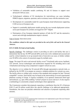 Horizon 2020 - Work Programme 2018-2020
Information and Communication Technologies
Part 5.i - Page 69 of 195
 Validation of sustainable models combining 5G and AI features to support most
advanced CAM use cases.
 Technological validation of 5G introduction for train/railways use cases including
FRMCS aspects, migration, spectrum, and co-existence issues with the automotive case.
 Development of a sustainable model for a pan-European cloud infrastructure supporting
CAM services at European scale.
 Support to sustainable deployment models paving the way towards deployment actions
across pan European 5G corridors envisaged for CEF35
Digital.
 Participation of key European industrial partners of both the ICT and the automotive
sectors and with high standardisation impact is desired.
Type of Action: Innovation action
The conditions related to this topic are provided at the end of this call and in the General
Annexes.
ICT-17-2018: 5G End to End Facility
Specific Challenge: The challenges consist in providing an end to end facility that can i)
demonstrate that the key 5G PPP network KPIs can be met; ii) be validated and accessed and
used by vertical industries to set up research trials of innovative use cases, to further validate
core 5G KPIs in the context of concurrent usages by multiple users.
Scope: The target 5G end to end network facility covers36
fixed/multi radio access, backhaul,
core network, service technologies and architectures targeted for 5G including end to end
virtualisation and slicing as key component to support vertical use cases.
The objective is i) to validate the 5G network KPIs through representative network trials, as
defined by the 5G PPP; ii) to prepare an extensive validation platform for verticals use cases.
The facility allows to validate early versions of the standards and to prepare for later "forward
compatible" versions. Such facility may be based on the interworking of several experimental
platforms existing in Europe. It requires availability of an openness framework (both legal
and technical, e.g. open APIs) enabling "vertical" projects to access and use it. It also requires
a methodology to consistently compare technologies where appropriate.
The Commission considers that proposals requesting a contribution from the EU of between
EUR 15 and 20 million would allow this specific challenge to be addressed appropriately.
Nonetheless, this does not preclude submission and selection of proposals requesting other
amounts.
35
Connecting Europe Facility proposal of the Commission to be implemented as part of the next Financial
Framework, over the period 2021-2027
36
Satellites and/or copper solutions are in scope as appropriate for relevant 5G-PPP KPI's.
 