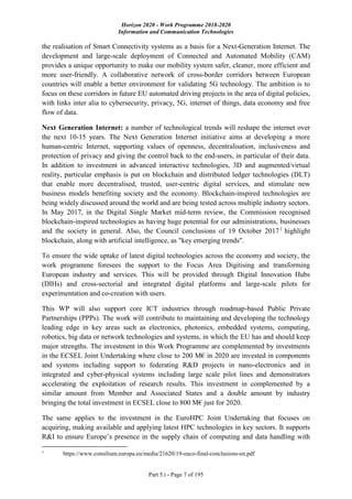 Horizon 2020 - Work Programme 2018-2020
Information and Communication Technologies
Part 5.i - Page 7 of 195
the realisation of Smart Connectivity systems as a basis for a Next-Generation Internet. The
development and large-scale deployment of Connected and Automated Mobility (CAM)
provides a unique opportunity to make our mobility system safer, cleaner, more efficient and
more user-friendly. A collaborative network of cross-border corridors between European
countries will enable a better environment for validating 5G technology. The ambition is to
focus on these corridors in future EU automated driving projects in the area of digital policies,
with links inter alia to cybersecurity, privacy, 5G, internet of things, data economy and free
flow of data.
Next Generation Internet: a number of technological trends will reshape the internet over
the next 10-15 years. The Next Generation Internet initiative aims at developing a more
human-centric Internet, supporting values of openness, decentralisation, inclusiveness and
protection of privacy and giving the control back to the end-users, in particular of their data.
In addition to investment in advanced interactive technologies, 3D and augmented/virtual
reality, particular emphasis is put on blockchain and distributed ledger technologies (DLT)
that enable more decentralised, trusted, user-centric digital services, and stimulate new
business models benefiting society and the economy. Blockchain-inspired technologies are
being widely discussed around the world and are being tested across multiple industry sectors.
In May 2017, in the Digital Single Market mid-term review, the Commission recognised
blockchain-inspired technologies as having huge potential for our administrations, businesses
and the society in general. Also, the Council conclusions of 19 October 20171
highlight
blockchain, along with artificial intelligence, as "key emerging trends".
To ensure the wide uptake of latest digital technologies across the economy and society, the
work programme foresees the support to the Focus Area Digitising and transforming
European industry and services. This will be provided through Digital Innovation Hubs
(DIHs) and cross-sectorial and integrated digital platforms and large-scale pilots for
experimentation and co-creation with users.
This WP will also support core ICT industries through roadmap-based Public Private
Partnerships (PPPs). The work will contribute to maintaining and developing the technology
leading edge in key areas such as electronics, photonics, embedded systems, computing,
robotics, big data or network technologies and systems, in which the EU has and should keep
major strengths. The investment in this Work Programme are complemented by investments
in the ECSEL Joint Undertaking where close to 200 M€ in 2020 are invested in components
and systems including support to federating R&D projects in nano-electronics and in
integrated and cyber-physical systems including large scale pilot lines and demonstrators
accelerating the exploitation of research results. This investment in complemented by a
similar amount from Member and Associated States and a double amount by industry
bringing the total investment in ECSEL close to 800 M€ just for 2020.
The same applies to the investment in the EuroHPC Joint Undertaking that focuses on
acquiring, making available and applying latest HPC technologies in key sectors. It supports
R&I to ensure Europe’s presence in the supply chain of computing and data handling with
1
https://www.consilium.europa.eu/media/21620/19-euco-final-conclusions-en.pdf
 