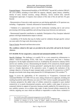 Horizon 2020 - Work Programme 2018-2020
Information and Communication Technologies
Part 5.i - Page 70 of 195
Expected Impact: - Demonstrated feasibility of 5G PPP KPIs37
beyond 4G evolution (NB-IoT,
4G LTE-A-PRO), including at least KPIs for capacity, ubiquity, speed, latency, reliability,
density of users, location accuracy, energy efficiency, service creation time, network
management capex/opex. It requires clear analysis of the state of the art and how 5G goes
beyond.
- Demonstration of innovative radio spectrum use and sharing applicable to 5G spectrum use,
including - if appropriate - licensed, unlicensed or licensed-shared access.
- Validation of a representative end to end 5G architecture including end to end service
provisioning with slicing capabilities and solving slicing issues between core and access.
- Demonstrated impactful contribution to standards. Participation of key European industrial
partners with high standardisation impact is desired.
- Availability of 5G facility that may be further used for validation through specific vertical
use cases and/or for large scale showcasing events.
Type of Action: Research and Innovation action
The conditions related to this topic are provided at the end of this call and in the General
Annexes.
ICT-18-2018: 5G for cooperative, connected and automated mobility (CCAM)
Specific Challenge: The challenge is to qualify 5G as a core connectivity infrastructure to
address vehicle-to-everything (V2X), both from a technological and from a business
perspective, for the higher automation levels (4, 5) defined by the automotive industry (SAE)
and for new mobility services. Demonstrating the benefits of 5G connectivity should support
innovative business models as "revenue generators", opening the door to private investments
and to a broader digitisation of the automotive sector. It supports the realisation of the
strategic objective of having all major transport paths covered by 5G connectivity in 202538
through cross-border trials along roads planned for CCAM deployment ("5G corridors"39
).
Scope: It covers the applicability of 5G connectivity to "Cooperative, Connected and
Automated Mobility" (CCAM) V2X use cases, taking a broad service approach, including and
reaching beyond the safety/efficiency use cases of C-ITS. It aims to qualify and quantify from
a business perspective the added value of cellular connectivity compared to pure meshed
connectivity or to purely disconnected scenarios, and to enable a wide range of services to
connected vehicles in support of innovative business models enabled by 5G connectivity (e.g.
new mobility scenario, car as cellular relay node). It takes forward cellular connectivity for
vehicles, targeting use cases which are difficult or impossible to realise from a technical or
37
See 5G KPI in the cPPP contractual arrangement at www.5G-PPP.eu
38
Communication of the Commission "A 5G Action plan for Europe", COM(2016) 588
39
Corridors as referred to in the "Letter of Intent" signed by 27 EU Member States, see
https://ec.europa.eu/digital-single-market/en/cooperative-connected-and-automated-mobility-europe
 