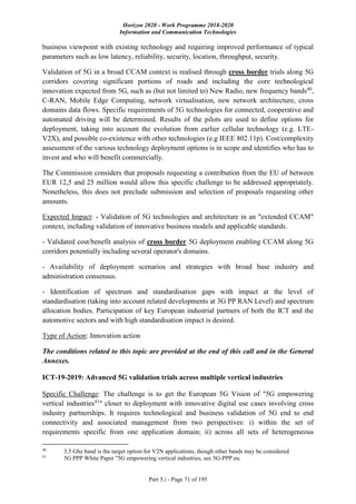 Horizon 2020 - Work Programme 2018-2020
Information and Communication Technologies
Part 5.i - Page 71 of 195
business viewpoint with existing technology and requiring improved performance of typical
parameters such as low latency, reliability, security, location, throughput, security.
Validation of 5G in a broad CCAM context is realised through cross border trials along 5G
corridors covering significant portions of roads and including the core technological
innovation expected from 5G, such as (but not limited to) New Radio, new frequency bands40
,
C-RAN, Mobile Edge Computing, network virtualisation, new network architecture, cross
domains data flows. Specific requirements of 5G technologies for connected, cooperative and
automated driving will be determined. Results of the pilots are used to define options for
deployment, taking into account the evolution from earlier cellular technology (e.g. LTE-
V2X), and possible co-existence with other technologies (e.g IEEE 802.11p). Cost/complexity
assessment of the various technology deployment options is in scope and identifies who has to
invest and who will benefit commercially.
The Commission considers that proposals requesting a contribution from the EU of between
EUR 12,5 and 25 million would allow this specific challenge to be addressed appropriately.
Nonetheless, this does not preclude submission and selection of proposals requesting other
amounts.
Expected Impact: - Validation of 5G technologies and architecture in an "extended CCAM"
context, including validation of innovative business models and applicable standards.
- Validated cost/benefit analysis of cross border 5G deployment enabling CCAM along 5G
corridors potentially including several operator's domains.
- Availability of deployment scenarios and strategies with broad base industry and
administration consensus.
- Identification of spectrum and standardisation gaps with impact at the level of
standardisation (taking into account related developments at 3G PP RAN Level) and spectrum
allocation bodies. Participation of key European industrial partners of both the ICT and the
automotive sectors and with high standardisation impact is desired.
Type of Action: Innovation action
The conditions related to this topic are provided at the end of this call and in the General
Annexes.
ICT-19-2019: Advanced 5G validation trials across multiple vertical industries
Specific Challenge: The challenge is to get the European 5G Vision of "5G empowering
vertical industries41
" closer to deployment with innovative digital use cases involving cross
industry partnerships. It requires technological and business validation of 5G end to end
connectivity and associated management from two perspectives: i) within the set of
requirements specific from one application domain; ii) across all sets of heterogeneous
40
3,5 Ghz band is the target option for V2N applications, though other bands may be considered
41
5G PPP White Paper "5G empowering vertical industries, see 5G-PPP.eu.
 