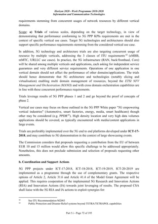 Horizon 2020 - Work Programme 2018-2020
Information and Communication Technologies
Part 5.i - Page 72 of 195
requirements stemming from concurrent usages of network resources by different vertical
domains.
Scope: a) Trials of various scales, depending on the target technology, in view of
demonstrating that performance conforming to 5G PPP KPIs requirements are met in the
context of specific vertical use cases. Target 5G technologies and architectures should also
support specific performance requirements stemming from the considered vertical use case.
In addition, 5G technology and architecture trials are also targeting concurrent usage of
resource by multiple verticals, addressing the 3 classes of ITU requirements 42
(eMBB,
mMTC, URLLC use cases). In practice, the 5G infrastructure (RAN, back/fronthaul, Core)
will be shared among multiple verticals and applications, each asking for independent service
guarantees and very different service requirements. Operations of one application in one
vertical domain should not affect the performance of other domains/applications. The trials
should hence demonstrate that 5G architecture and technologies (notably slicing and
virtualisation) enabling multi domain management of resources, beyond the ETSI NFV
Management and Orchestration (MANO) and with cross domain orchestration capabilities are
in line with these concurrent performance requirements.
Trials leverage results of 5G PPP phases 1 and 2 and go beyond the proof of concepts of
phase 2.
Vertical use cases may focus on those outlined in the 5G PPP White paper "5G empowering
vertical industries" (Automotive, smart factories, energy, media, smart healthcare) though
other may be considered (e.g. PPDR43
). High density location and very high data volumes
applications should be covered, as typically encountered with media/content applications in
large events.
Trials are preferably implemented over the 5G end to end platforms developed under ICT-17-
2018, and may contribute to 5G demonstration in the context of large showcasing events.
The Commission considers that proposals requesting a contribution from the EU of between
EUR 10 and 15 million would allow this specific challenge to be addressed appropriately.
Nonetheless, this does not preclude submission and selection of proposals requesting other
amounts.
b. Coordination and Support Actions
5G PPP projects under ICT-17-2018, ICT-18-2018, ICT-19-2019, ICT-20-2019 are
implemented as a programme through the use of complementary grants. The respective
options of Article 2, Article 31.6 and Article 41.4 of the Model Grant Agreement will be
applied. This requires cooperation of the implemented 5G Research and Innovation Actions
(RIA) and Innovation Actions (IA) towards joint leveraging of results. The proposed CSA
shall liaise with the 5G RIA and IA actions to exploit synergies for:
42
See ITU Recommendation M2083
43
Public Protection and Disaster Relief systems beyond TETRA/TETRAPOL capabilities
 