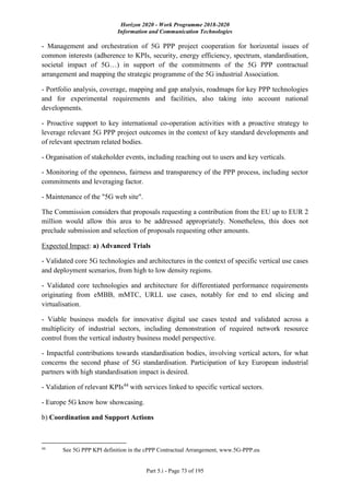 Horizon 2020 - Work Programme 2018-2020
Information and Communication Technologies
Part 5.i - Page 73 of 195
- Management and orchestration of 5G PPP project cooperation for horizontal issues of
common interests (adherence to KPIs, security, energy efficiency, spectrum, standardisation,
societal impact of 5G…) in support of the commitments of the 5G PPP contractual
arrangement and mapping the strategic programme of the 5G industrial Association.
- Portfolio analysis, coverage, mapping and gap analysis, roadmaps for key PPP technologies
and for experimental requirements and facilities, also taking into account national
developments.
- Proactive support to key international co-operation activities with a proactive strategy to
leverage relevant 5G PPP project outcomes in the context of key standard developments and
of relevant spectrum related bodies.
- Organisation of stakeholder events, including reaching out to users and key verticals.
- Monitoring of the openness, fairness and transparency of the PPP process, including sector
commitments and leveraging factor.
- Maintenance of the "5G web site".
The Commission considers that proposals requesting a contribution from the EU up to EUR 2
million would allow this area to be addressed appropriately. Nonetheless, this does not
preclude submission and selection of proposals requesting other amounts.
Expected Impact: a) Advanced Trials
- Validated core 5G technologies and architectures in the context of specific vertical use cases
and deployment scenarios, from high to low density regions.
- Validated core technologies and architecture for differentiated performance requirements
originating from eMBB, mMTC, URLL use cases, notably for end to end slicing and
virtualisation.
- Viable business models for innovative digital use cases tested and validated across a
multiplicity of industrial sectors, including demonstration of required network resource
control from the vertical industry business model perspective.
- Impactful contributions towards standardisation bodies, involving vertical actors, for what
concerns the second phase of 5G standardisation. Participation of key European industrial
partners with high standardisation impact is desired.
- Validation of relevant KPIs44
with services linked to specific vertical sectors.
- Europe 5G know how showcasing.
b) Coordination and Support Actions
44
See 5G PPP KPI definition in the cPPP Contractual Arrangement, www.5G-PPP.eu
 