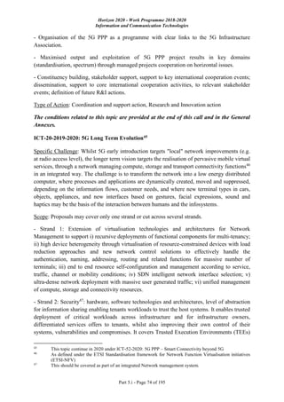 Horizon 2020 - Work Programme 2018-2020
Information and Communication Technologies
Part 5.i - Page 74 of 195
- Organisation of the 5G PPP as a programme with clear links to the 5G Infrastructure
Association.
- Maximised output and exploitation of 5G PPP project results in key domains
(standardisation, spectrum) through managed projects cooperation on horizontal issues.
- Constituency building, stakeholder support, support to key international cooperation events;
dissemination, support to core international cooperation activities, to relevant stakeholder
events; definition of future R&I actions.
Type of Action: Coordination and support action, Research and Innovation action
The conditions related to this topic are provided at the end of this call and in the General
Annexes.
ICT-20-2019-2020: 5G Long Term Evolution45
Specific Challenge: Whilst 5G early introduction targets "local" network improvements (e.g.
at radio access level), the longer term vision targets the realisation of pervasive mobile virtual
services, through a network managing compute, storage and transport connectivity functions46
in an integrated way. The challenge is to transform the network into a low energy distributed
computer, where processes and applications are dynamically created, moved and suppressed,
depending on the information flows, customer needs, and where new terminal types in cars,
objects, appliances, and new interfaces based on gestures, facial expressions, sound and
haptics may be the basis of the interaction between humans and the infosystems.
Scope: Proposals may cover only one strand or cut across several strands.
- Strand 1: Extension of virtualisation technologies and architectures for Network
Management to support i) recursive deployments of functional components for multi-tenancy;
ii) high device heterogeneity through virtualisation of resource-constrained devices with load
reduction approaches and new network control solutions to effectively handle the
authentication, naming, addressing, routing and related functions for massive number of
terminals; iii) end to end resource self-configuration and management according to service,
traffic, channel or mobility conditions; iv) SDN intelligent network interface selection; v)
ultra-dense network deployment with massive user generated traffic; vi) unified management
of compute, storage and connectivity resources.
- Strand 2: Security47
: hardware, software technologies and architectures, level of abstraction
for information sharing enabling tenants workloads to trust the host systems. It enables trusted
deployment of critical workloads across infrastructure and for infrastructure owners,
differentiated services offers to tenants, whilst also improving their own control of their
systems, vulnerabilities and compromises. It covers Trusted Execution Environments (TEEs)
45
This topic continue in 2020 under ICT-52-2020: 5G PPP – Smart Connectivity beyond 5G
46
As defined under the ETSI Standardisation framework for Network Function Virtualisation initiatives
(ETSI-NFV)
47
This should be covered as part of an integrated Network management system.
 