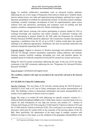 Horizon 2020 - Work Programme 2018-2020
Information and Communication Technologies
Part 5.i - Page 76 of 195
Scope: To establish collaborative transatlantic work on advanced wireless platforms
addressing the use of new ranges of frequencies from mmwave bands up to Terahertz bands,
massive antenna arrays, new radio and signal processing techniques, optimised new usage of
Spectrum and platform or testbeds for experimental research. To develop research roadmaps,
workshops, scientific exchanges, development of tools for experimentations, opens source
software tools and repositories, prototyping and evaluation, tools for probing and data
analytics, emulation, management and cross Atlantic technology trials.
Proposals shall foresee twinning with entities participating in projects funded by USA to
exchange knowledge and experience and exploit synergies. In particular twinning with
entities participating in projects funded by the NSF under the Programme for Advanced
Wireless Research (PAWR) should be addressed. The Commission considers that proposals
requesting a contribution from the EU of up to EUR 2 million would allow this specific
challenge to be addressed appropriately. Nonetheless, this does not preclude submission and
selection of proposals requesting other amounts.
Expected Impact: Support to advances in Wireless knowledge and reinforced cooperation
with the US through common transatlantic experiments linking platforms and testbeds,
fostering common scientific roadmap, developing new tools and potential options for
standards ahead of worldwide competition for beyond 5G connectivity systems and services.
Bridge EU and US research communities addressing this topic. In the case of US, the target
community is the NSF community addressing the new "Programme for Advanced Wireless
Research" (PAWR)48
.
Type of Action: Coordination and support action
The conditions related to this topic are provided at the end of this call and in the General
Annexes.
ICT-22-2018: EU-China 5G Collaboration
Specific Challenge: The next phase of 5G activities running during the 2018-20 period is
expected to cover, both in EU and in China, technologies and systems demonstrations and
trials. The challenge is hence to demonstrate technologies and system interoperability for a
number of core applications of interest in the two regions.
Scope: The scope is to conduct 5G trials addressing two specific scenarios: scenario n°1 -
enhanced Mobile Broadband (eMBB) on the 3.5GHz band, which is a priority band in the two
regions for early introduction of very high rate services; and scenario n°2 - Internet of
Vehicles (IoV) based on LTE-V2X using the 5.9 GHz band for Vehicle-to-Vehicle (V2V) and
the 3.5 GHz band for Vehicle-to-Network (V2N). The overall goal is to evaluate in real setup
innovative end-to-end 5G systems built on the outcomes of the previous phases of the 5G
R&I. More specifically, the optimisation of the band usage in multiple scenarios with
different coverage is a key target, so as the validation of the geographic interoperability of the
48
See Programme and budget at https://www.nsf.gov/cise/advancedwireless/
 