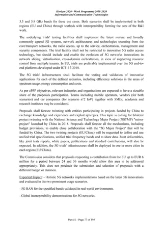 Horizon 2020 - Work Programme 2018-2020
Information and Communication Technologies
Part 5.i - Page 77 of 195
3.5 and 5.9 GHz bands for these use cases. Both scenarios shall be implemented in both
regions (EU and China) through testbeds with interoperability forming the core of the R&I
work.
The underlying trials' testing facilities shall implement the latest mature and broadly
commonly agreed 5G systems, network architectures and technologies spanning from the
core/transport networks, the radio access, up to the service, orchestration, management and
security components. The trial facility shall not be restricted to innovative 5G radio access
technology, but should include and enable the evolution of 5G networks innovations in
network slicing, virtualisation, cross-domain orchestration, in view of supporting resource
control from multiple tenants. In EU, trials are preferably implemented over the 5G end-to-
end platforms developed under ICT–17-2018.
The 5G trials' infrastructures shall facilitate the testing and validation of innovative
applications for each of the defined scenarios, including efficiency solutions in the areas of
spectrum usage, energy consumption and costs.
As per cPPP objectives, relevant industries and organisations are expected to have a sizeable
share of the proposals participation. Teams including mobile operators, vendors (for both
scenarios) and car companies (for scenario n°2 IoV) together with SMEs, academia and
research institutes may be considered.
Proposals shall foresee twinning with entities participating in projects funded by China to
exchange knowledge and experience and exploit synergies. This topic is calling for bilateral
project twinning with the National Science and Technology Major Project (NSTMP) "mirror
project" launched by China in 2018. Proposals shall foresee all the mechanisms, including
budget provisions, to enable close collaboration with the "5G Major Project" that will be
funded by China. The two twining projects (EU/China) will be requested to define and use
unified trial specifications, unified trial frequency bands and to share data. Joint deliverables,
like joint tests reports, white papers, publications and standard contributions, will also be
expected. In addition, the 5G trials' infrastructures shall be deployed in one or more cities in
each region (EU/China).
The Commission considers that proposals requesting a contribution from the EU up to EUR 6
million for a period between 24 and 36 months would allow this area to be addressed
appropriately. This does not preclude the submission and selection of proposals with a
different budget or duration.
Expected Impact: - Holistic 5G networks implementations based on the latest 5G innovations
and evaluated in the two prominent usage scenarios.
- 5G RAN for the specified bands validated in real world environments.
- Global interoperability demonstrations for 5G networks.
 