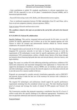 Horizon 2020 - Work Programme 2018-2020
Information and Communication Technologies
Part 5.i - Page 78 of 195
- Joint contributions to global 5G standards specifications in relevant organisations (e.g.
3GPP, ITU-R), especially in view of 5G phase 2 standardisation (beyond eMBB), and to
harmonized spectrum bands.
- Successful showcasing events with, ideally, joint demonstration across regions.
- New or reinforced cooperation between 5G R&I stakeholders from EU and China, with a
focus on private companies (industry, telecom operators, SMEs).
Type of Action: Research and Innovation action
The conditions related to this topic are provided at the end of this call and in the General
Annexes.
ICT-23-2019: EU-Taiwan 5G collaboration
Specific Challenge: This activity, integrated end-to-end network for 5G trials, is to test 5G
systems for specific applications and it follows up on the first targeted opening call with
Taiwan in which 5G research and demonstration facilities offered by Taiwan towards
collaborative 5G research with the EU.
The integrated end-to-end network for 5G trials activity is to utilize the infrastructure of the
integrated 5G access/core networks in test beds, in Europe and Taiwan, to verify the
requirements of 5G technologies in joint trials for specific applications such as AR/VR for
entertainment, V2X communications, utilities, e-Health, drone, factory of the future (though
not limited to those) featuring high peak data rates and network density, ultra-low latency, and
high reliability.
Scope: The scope is to conduct 5G trials addressing technology and business validation of 5G
end-to-end connectivity and associated management from applications in Taiwan that will
support the development of mmWave, massive MIMO, new air interfaces, multi-user access
and other technologies, aiming to increase the network capacity in an ultra-dense network and
to provide access for a massive number of devices.
Proposals are encouraged to consider network virtualization approaches such as SDN/NFV
and network slicing to make the best use of the resources for services with a reduction in
CAPEX and OPEX.
The targeted 5G technologies and architectures should support the specific performance
requirements stemming from the considered vertical use cases. The trials should go beyond
proof of concept and leverage the results of related 5G PPP projects and Taiwan’s 5G
Program.
The Commission considers that proposals requesting a contribution from the EU of up to 2
million would allow this specific challenge to be addressed appropriately. Nonetheless, this
does not preclude submission and selection of proposals requesting other amounts.
Expected Impact:
 
