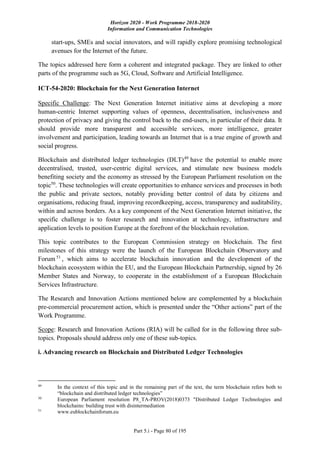 Horizon 2020 - Work Programme 2018-2020
Information and Communication Technologies
Part 5.i - Page 80 of 195
start-ups, SMEs and social innovators, and will rapidly explore promising technological
avenues for the Internet of the future.
The topics addressed here form a coherent and integrated package. They are linked to other
parts of the programme such as 5G, Cloud, Software and Artificial Intelligence.
ICT-54-2020: Blockchain for the Next Generation Internet
Specific Challenge: The Next Generation Internet initiative aims at developing a more
human-centric Internet supporting values of openness, decentralisation, inclusiveness and
protection of privacy and giving the control back to the end-users, in particular of their data. It
should provide more transparent and accessible services, more intelligence, greater
involvement and participation, leading towards an Internet that is a true engine of growth and
social progress.
Blockchain and distributed ledger technologies (DLT)49
have the potential to enable more
decentralised, trusted, user-centric digital services, and stimulate new business models
benefiting society and the economy as stressed by the European Parliament resolution on the
topic50
. These technologies will create opportunities to enhance services and processes in both
the public and private sectors, notably providing better control of data by citizens and
organisations, reducing fraud, improving recordkeeping, access, transparency and auditability,
within and across borders. As a key component of the Next Generation Internet initiative, the
specific challenge is to foster research and innovation at technology, infrastructure and
application levels to position Europe at the forefront of the blockchain revolution.
This topic contributes to the European Commission strategy on blockchain. The first
milestones of this strategy were the launch of the European Blockchain Observatory and
Forum 51
, which aims to accelerate blockchain innovation and the development of the
blockchain ecosystem within the EU, and the European Blockchain Partnership, signed by 26
Member States and Norway, to cooperate in the establishment of a European Blockchain
Services Infrastructure.
The Research and Innovation Actions mentioned below are complemented by a blockchain
pre-commercial procurement action, which is presented under the “Other actions” part of the
Work Programme.
Scope: Research and Innovation Actions (RIA) will be called for in the following three sub-
topics. Proposals should address only one of these sub-topics.
i. Advancing research on Blockchain and Distributed Ledger Technologies
49
In the context of this topic and in the remaining part of the text, the term blockchain refers both to
“blockchain and distributed ledger technologies”
50
European Parliament resolution P8_TA-PROV(2018)0373 "Distributed Ledger Technologies and
blockchains: building trust with disintermediation
51
www.eublockchainforum.eu
 