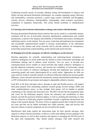 Horizon 2020 - Work Programme 2018-2020
Information and Communication Technologies
Part 5.i - Page 81 of 195
Conducting research, proofs of concepts, piloting, testing and benchmarks to improve and
further develop advanced blockchain technologies, for example regarding energy efficiency
and sustainability, consensus protocols, a priori usage control, scalability and throughput,
security, privacy, robustness, interoperability, cryptography, smart contracts, governance,
compliance to regulatory frameworks. This action should contribute to standardisation
activities.
ii. Fostering trust in internet information exchange and content with blockchain
Develop decentralised blockchain-based solutions that can be scaled in a sustainable manner,
combined with the use of trustworthy electronic identification, authentication and verified
pseudonyms, to preserve the integrity and reliability of information and content, including the
underlying sources, on the internet. Two use cases: a) develop and implement new transparent
and accountable reputation-based models to increase trustworthiness of the information
exchange on the internet and social networks and b) provide solutions for transparency,
trustworthy transactional content handling, on the internet and social networks.
iii. Bringing forward the emergence of collective intelligence on the internet:
Develop approaches for scientific understanding and technology-based stimulation of
collective intelligence on social media and the internet to foster trustworthy knowledge and
information sharing, and to enhance social inclusion. Two use cases: a) develop new
community-based service models on social networks that exploit collective intelligence to
provide enhanced community services, and increase the availability of trustworthy content
and b) in the context of collective intelligence develop and implement new concepts for
connecting people and smart objects/agents/AI on social media. Approaches for both use
cases must be rooted in scientific analysis of collective behaviour (taking into account gender
difference, where relevant) and network mechanisms, harness decentralised technologies such
as P2P or blockchain for governance and support a dependable collective memory.
Each RIA in the three sub-topics above, through an agile and flexible process, will support
third party projects from outstanding academic research groups, hi-tech startups, SMEs and
other multidisciplinary actors, so that multiple third parties will be funded in parallel
contributing to the research and innovation area. The RIA will provide the programme logic
and vision for the third-party projects, ensure the coherence and coordination of these
projects, provide the necessary technical support, as well as coaching and mentoring, in order
that the collection of third party projects contributes towards a significant advancement and
impact in the research domain. The focus will be on applied research that is linked to relevant
use cases and that can be further developed into viable solutions. Apps and services that
innovate without a research component are not covered by this model.
Beneficiaries shall make explicit the intervention logic for their specific sub-topic, their
capacity to attract relevant top talents, to deliver a solid value-adding services package to the
third-party projects, as well as their expertise and capacity in managing the full life-cycle of
the open calls transparently. They should explore synergies with other research and
 