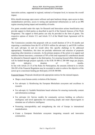 Horizon 2020 - Work Programme 2018-2020
Information and Communication Technologies
Part 5.i - Page 82 of 195
innovation actions, supported at regional, national or European level, to increase the overall
impact.
RIAs should encourage open source software and open hardware design, open access to data,
standardisation activities, access to testing and operational infrastructure as well as an IPR
regime ensuring lasting impact and reusability of results.
For grants awarded under this topic for Research and Innovation actions beneficiaries may
provide support to third parties as described in part K of the General Annexes of the Work
Programme. The support to third parties can only be provided in the form of grants. The
respective options of Article 15.1 and Article 15.3 of the Model Grant Agreement will be
applied.
The Commission considers that proposals with an overall duration of 24 to 36 months and
requesting a contribution from the EU of EUR 8 million for sub-topic i); and EUR 6 million
for each sub-topic ii) and iii) would allow this specific challenge to be addressed
appropriately. Nonetheless, this does not preclude submission and selection of proposals
requesting other durations or amounts. As the primary purpose of the action is to support and
mobilise internet innovators, a minimum of 70% of the total requested EU contribution should
be allocated to financial support to the third parties. For ensuring focused effort, third parties
will be funded through projects typically in the EUR 50 000 to 200 000 range per project,
with indicative duration of 12 months.
In line with Article 23 (7) of the Rules for Participation, the amounts referred to in Article
204-205 of the Financial Regulation may be exceeded in order to achieve the objective of the
action up to a maximum funding per third party of EUR 500 000.
Expected Impact: Proposals should provide appropriate metrics for the claimed impacts.
 Shape a more human-centric evolution of the Internet.
 For sub-topic i): Reinforcing the European Blockchain ecosystem and excellence in
research.
 For sub-topic ii): Scalable blockchain based solutions for ensuring trustworthy content
and information exchange
 For sub-topic iii): Service models for community services building on collective
intelligence and novel approaches for connecting people and smart objects/agents to
stimulate use of collective intelligence
 Promoting interoperability and strengthening the role of Europe in international
standardisation.
 Create a European blockchain ecosystem integrating research and innovation
communities.
 