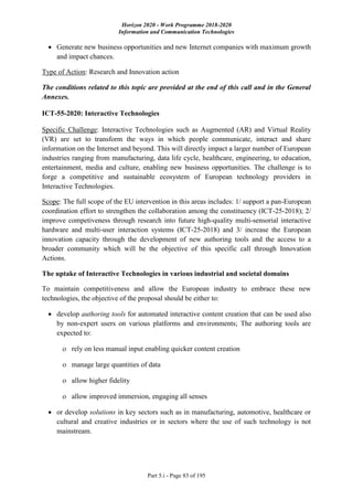 Horizon 2020 - Work Programme 2018-2020
Information and Communication Technologies
Part 5.i - Page 83 of 195
 Generate new business opportunities and new Internet companies with maximum growth
and impact chances.
Type of Action: Research and Innovation action
The conditions related to this topic are provided at the end of this call and in the General
Annexes.
ICT-55-2020: Interactive Technologies
Specific Challenge: Interactive Technologies such as Augmented (AR) and Virtual Reality
(VR) are set to transform the ways in which people communicate, interact and share
information on the Internet and beyond. This will directly impact a larger number of European
industries ranging from manufacturing, data life cycle, healthcare, engineering, to education,
entertainment, media and culture, enabling new business opportunities. The challenge is to
forge a competitive and sustainable ecosystem of European technology providers in
Interactive Technologies.
Scope: The full scope of the EU intervention in this areas includes: 1/ support a pan-European
coordination effort to strengthen the collaboration among the constituency (ICT-25-2018); 2/
improve competiveness through research into future high-quality multi-sensorial interactive
hardware and multi-user interaction systems (ICT-25-2018) and 3/ increase the European
innovation capacity through the development of new authoring tools and the access to a
broader community which will be the objective of this specific call through Innovation
Actions.
The uptake of Interactive Technologies in various industrial and societal domains
To maintain competitiveness and allow the European industry to embrace these new
technologies, the objective of the proposal should be either to:
 develop authoring tools for automated interactive content creation that can be used also
by non-expert users on various platforms and environments; The authoring tools are
expected to:
 rely on less manual input enabling quicker content creation
 manage large quantities of data
 allow higher fidelity
 allow improved immersion, engaging all senses
 or develop solutions in key sectors such as in manufacturing, automotive, healthcare or
cultural and creative industries or in sectors where the use of such technology is not
mainstream.
 
