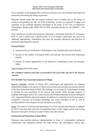 Horizon 2020 - Work Programme 2018-2020
Information and Communication Technologies
Part 5.i - Page 84 of 195
Focus should be on developing richer virtual environments, new user interfaces and improved
immersion maximizing the feeling of presence.
Proposals should ensure that the targeted industries have a leading role in the design of
solutions and guarantee the take up of the technology. Actions are expected to engage and
contribute to the exchange platforms developed in the frame of the CSA on Interactive
Technologies funded under H2020 ICT-25-2018 eXtended Reality for All (XR4All – GA
825545).
The Commission considers that proposals requesting a contribution from the EU of between
EUR 1.5 and 2 million with a duration from 12 to 24 months would allow this area to be
addressed appropriately. Nonetheless, this does not preclude submission and selection of
proposals requesting other amounts.
Expected Impact:
 Increase in the use of Interactive Technologies in the industrial and societal domains.
 Increase in the number of European SMEs and start-ups who benefit from technology
transfer.
 Increase in market opportunities in the Interactive Technologies sector for European
SMEs.
Type of Action: Innovation action
The conditions related to this topic are provided at the end of this call and in the General
Annexes.
ICT-56-2020: Next Generation Internet of Things
Specific Challenge: Internet of Things (IoT) technologies and applications are bringing
fundamental changes to all sectors of society and economy and constitute an essential element
of the Next Generation Internet (NGI). The challenge is to leverage EU technological strength
to develop the next generation of IoT devices and systems which leverage progress in
enabling technologies such as 5G, cyber-security, distributed computing, artificial intelligence
(AI), Augmented Reality and tactile internet. In addition it is important to build and sustain a
competitive ecosystem of European technology and system providers in IoT as well as
ensuring end-user trust, adequate security and privacy by design.
Scope: The scope is to develop and demonstrate novel IoT concepts and solutions to underpin
the NGI vision and make provision for predicting future events, trigger actions and moving
decisions to the point of interest in order to better serve the end-user
a) Research and Innovation Actions (RIA)
Proposals must provide reference implementations in terms of a dynamically configured
infrastructure and integration schemes for smart devices into self-adaptive, robust, safe,
 