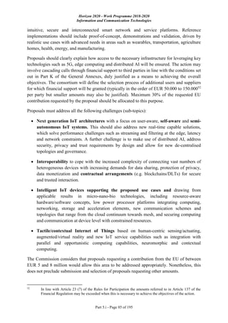 Horizon 2020 - Work Programme 2018-2020
Information and Communication Technologies
Part 5.i - Page 85 of 195
intuitive, secure and interconnected smart network and service platforms. Reference
implementations should include proof-of-concept, demonstrations and validation, driven by
realistic use cases with advanced needs in areas such as wearables, transportation, agriculture
homes, health, energy, and manufacturing.
Proposals should clearly explain how access to the necessary infrastructure for leveraging key
technologies such as 5G, edge computing and distributed AI will be ensured. The action may
involve cascading calls through financial support to third parties in line with the conditions set
out in Part K of the General Annexes, duly justified as a means to achieving the overall
objectives. The consortium will define the selection process of additional users and suppliers
for which financial support will be granted (typically in the order of EUR 50.000 to 150.00052
per party but smaller amounts may also be justified). Maximum 30% of the requested EU
contribution requested by the proposal should be allocated to this purpose.
Proposals must address all the following challenges (sub-topics):
 Next generation IoT architectures with a focus on user-aware, self-aware and semi-
autonomous IoT systems. This should also address new real-time capable solutions,
which solve performance challenges such as streaming and filtering at the edge, latency
and network constraints. A further challenge is to make use of distributed AI, address
security, privacy and trust requirements by design and allow for new de-centralised
topologies and governance.
 Interoperability to cope with the increased complexity of connecting vast numbers of
heterogeneous devices with increasing demands for data sharing, protection of privacy,
data monetization and contractual arrangements (e.g. blockchains/DLTs) for secure
and trusted interaction.
 Intelligent IoT devices supporting the proposed use cases and drawing from
applicable results in micro-nano-bio technologies, including resource-aware
hardware/software concepts, low power processor platforms integrating computing,
networking, storage and acceleration elements, new communication schemes and
topologies that range from the cloud continuum towards mesh, and securing computing
and communication at device level with constrained resources.
 Tactile/contextual Internet of Things based on human-centric sensing/actuating,
augmented/virtual reality and new IoT service capabilities such as integration with
parallel and opportunistic computing capabilities, neuromorphic and contextual
computing.
The Commission considers that proposals requesting a contribution from the EU of between
EUR 5 and 8 million would allow this area to be addressed appropriately. Nonetheless, this
does not preclude submission and selection of proposals requesting other amounts.
52
In line with Article 23 (7) of the Rules for Participation the amounts referred to in Article 137 of the
Financial Regulation may be exceeded when this is necessary to achieve the objectives of the action.
 