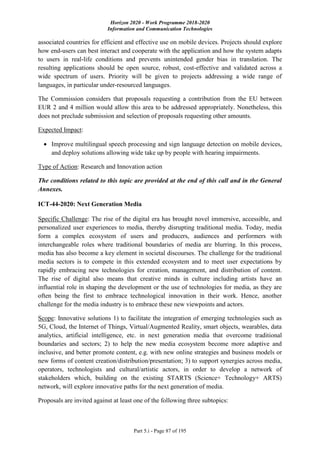 Horizon 2020 - Work Programme 2018-2020
Information and Communication Technologies
Part 5.i - Page 87 of 195
associated countries for efficient and effective use on mobile devices. Projects should explore
how end-users can best interact and cooperate with the application and how the system adapts
to users in real-life conditions and prevents unintended gender bias in translation. The
resulting applications should be open source, robust, cost-effective and validated across a
wide spectrum of users. Priority will be given to projects addressing a wide range of
languages, in particular under-resourced languages.
The Commission considers that proposals requesting a contribution from the EU between
EUR 2 and 4 million would allow this area to be addressed appropriately. Nonetheless, this
does not preclude submission and selection of proposals requesting other amounts.
Expected Impact:
 Improve multilingual speech processing and sign language detection on mobile devices,
and deploy solutions allowing wide take up by people with hearing impairments.
Type of Action: Research and Innovation action
The conditions related to this topic are provided at the end of this call and in the General
Annexes.
ICT-44-2020: Next Generation Media
Specific Challenge: The rise of the digital era has brought novel immersive, accessible, and
personalized user experiences to media, thereby disrupting traditional media. Today, media
form a complex ecosystem of users and producers, audiences and performers with
interchangeable roles where traditional boundaries of media are blurring. In this process,
media has also become a key element in societal discourses. The challenge for the traditional
media sectors is to compete in this extended ecosystem and to meet user expectations by
rapidly embracing new technologies for creation, management, and distribution of content.
The rise of digital also means that creative minds in culture including artists have an
influential role in shaping the development or the use of technologies for media, as they are
often being the first to embrace technological innovation in their work. Hence, another
challenge for the media industry is to embrace these new viewpoints and actors.
Scope: Innovative solutions 1) to facilitate the integration of emerging technologies such as
5G, Cloud, the Internet of Things, Virtual/Augmented Reality, smart objects, wearables, data
analytics, artificial intelligence, etc. in next generation media that overcome traditional
boundaries and sectors; 2) to help the new media ecosystem become more adaptive and
inclusive, and better promote content, e.g. with new online strategies and business models or
new forms of content creation/distribution/presentation; 3) to support synergies across media,
operators, technologists and cultural/artistic actors, in order to develop a network of
stakeholders which, building on the existing STARTS (Science+ Technology+ ARTS)
network, will explore innovative paths for the next generation of media.
Proposals are invited against at least one of the following three subtopics:
 