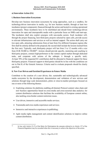 Horizon 2020 - Work Programme 2018-2020
Information and Communication Technologies
Part 5.i - Page 88 of 195
a) Innovation Action (IA)
i. Business Innovation Ecosystems
Develop new business innovation ecosystems by using approaches, such as a sandbox, for
technology-driven innovation in media, e.g. for new business models, through at least two
incubators (project component), financed through the action and hosted in existing operational
environments. These incubators have to be interlinked and should foster technology-driven
innovation for open and interoperable media with a particular focus on SMEs and start-ups.
The incubators shall also exploit synergies with non-media sectors. Each incubator will,
through the project financing, host third party projects selected by open calls, provide access
to relevant infrastructures and services as well as internal support. The action shall carry out
two open calls, attracting submissions from at least from five different European regions (the
first shall be entirely defined in the proposal; the second shall include the lessons learned from
the first one). Typically, each third-party project will last from 5 to 12 months with a size
from EUR 50.000 to 350.00054
. Actions should provide specific, mentoring and coaching to
third party projects, connect high-performers to the venture capital market through dedicated
tasks, and cooperate with actions of the subtopic ii through a specific task).
At least 70% of the requested EU contribution shall be allocated to financial support for these
third-party projects. Financial support to third parties should be in line with the conditions set
out in Part K of the General Annexes. Criteria used to evaluate proposals should be clearly
specified.
ii. New User Driven and Enriched Experiences in Future Media
Contribute to the creation of a user driven, fair, sustainable and technologically advanced
media ecosystem by the development, demonstration and validation of new services and
solutions through large scale demonstrators, pilots or close-to-market prototypes focused on
one or more of the following themes:
 Exploiting solutions for platforms enabling all-Internet Protocol content value chain and
new business opportunities based on cross-media and cross-sectorial data analytics; for
content distribution solutions that facilitate the availability of European content online,
also tackling cross-border content restriction issues.
 User driven, immersive and accessible media services;
 Transmedia and cross media experiences and services;
 Immersive and interactive experiences in publishing;
 Agile media rights management and content identification solutions to improve online
content distribution.
54
In line with Article 23 (7) of the Rules for Participation the amounts referred to in Article 137 of the
Financial Regulation may be exceeded when this is necessary to achieve the objectives of the action.
 