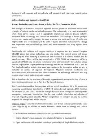 Horizon 2020 - Work Programme 2018-2020
Information and Communication Technologies
Part 5.i - Page 89 of 195
Subtopic ii. will cooperate and work closely with subtopic i. and vice-versa versa through a
specific task.
b) Coordination and Support Action (CSA)
Starts – Technology and Arts Alliance as Driver for Next Generation Media
This subtopic will ensure a networked approach to next generation media that thrives from
synergies of cultural, media and technology actors. The main activity is to create a network of
actors from across Europe and if appropriate international partners (media industry,
innovation hubs, technology and cultural/art institutions, civil society) to foster synergies
between art, media and technology in order to create new uses and forms of media and
employ media as a social catalyst; in the spirit of digital innovation hubs develop a strategy
how to promote local art-technology centers and artist residencies that bring together these
actors.
Additionally, this subtopic will support activities to organise the next annual European
STARTS prizes that unites technology, arts and media. The support action will ensure
publicizing the prize, handling of submission and evaluation in a scalable manner, and the
award ceremony. There will be two annual prizes (EUR 20.000 each) covering different
aspects of STARTS: one on artistic exploration where appropriation by the Arts has altered
(the use, deployment, or perception of) technology and one on collaboration of ICT and the
Arts (technological or artistic) that open new pathways for innovation and/or society in
particular in context of regional development. Organize itinerant exhibitions and
performances the will stimulate new alliances between art, technology and media and help
promote novel role of media in societal context.
This action allows for the provision of financial support to third parties in the form of prize in
line with the conditions set out in Part K of the General Annexes.
The Commission considers that proposals with an overall duration of 30 to 36 months and
requesting a contribution from the EU of EUR 5.5 million for sub-topic a)i., EUR 5 million
for sub-topic a)ii. and EUR 2 million for subtopic b) would allow this specific challenge to be
appropriately addressed. Nonetheless, this does not preclude submission and selection of
proposals requesting other amounts. At least one proposal for subtopics a)i. and b), and two
proposals for subtopic a)ii. will be selected.
Expected Impact: Concrete development towards a user-driven and user-centric media value
chain triggered by an alliance of media producers, media users, technology and cultural
players.
 Validated new media services tested in real operational environments.
 Improved users’ experiences and new solutions for access to media content
 Open and interoperable solutions enabling a genuine Digital Single Market for media.
 