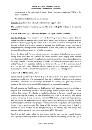 Horizon 2020 - Work Programme 2018-2020
Information and Communication Technologies
Part 5.i - Page 90 of 195
 Improvement of the technological transfer from European technological SMEs to the
media value chain.
 An enhanced and enriched media ecosystem.
Type of Action: Innovation action, Coordination and support action
The conditions related to this topic are provided at the end of this call and in the General
Annexes.
ICT-24-2018-2019: Next Generation Internet - An Open Internet Initiative
Specific Challenge: This initiative aims at developing a more human-centric Internet
supporting values of openness, cooperation across borders, decentralisation, inclusiveness and
protection of privacy; giving the control back to the users in order to increase trust in the
Internet. It should provide more transparent services, more intelligence, greater involvement
and participation, leading towards an Internet that is more open, robust and dependable, more
interoperable and more supportive of social innovation.
Scope: Involving today’s best Internet innovators to address technological opportunities
arising from cross-links and advances in various research fields ranging from network
infrastructures to platforms, from application domains to social innovation. Beyond research,
the scope includes validation and testing of market traction with minimum viable products
and services, of new economic, mobility and social models, and involves users and market
actors at an early stage. Multi-disciplinary approaches are encouraged when relevant.
Eventually this initiative should influence Internet governance and related policies.
a) Research and Innovation Actions
Each Research and Innovation Action (R&I Action) will focus on a given research domain
supporting the objective of a human-centric Internet. It will build a European ecosystem of
researchers, innovators and technology developers by selecting and providing financial
support to the best projects submitted by third parties in a competitive manner.
Through an agile and flexible process, 'R&I Actions' will focus their support on third party
projects from outstanding academic research groups, hi-tech startups and SMEs, so that
multiple third parties will be funded in parallel contributing to the same research area, using
short research cycles targeting the most promising ideas. Each of the selected third parties
projects will pursue its own objectives, while the 'R&I Action' will provide the programme
logic and vision, the necessary technical support, as well as coaching and mentoring, in order
that the collection of third party projects contributes towards a significant advancement and
impact in the research domain. The focus will be on advanced research that is linked to
relevant use cases and that can be brought quickly to the market; apps and services that
innovate without a research component are not covered by this model.
Beneficiaries shall make explicit the intervention logic for their specific research domain,
their capacity to attract top Internet talents, to deliver a solid value-adding services package to
 