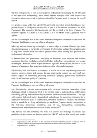 Horizon 2020 - Work Programme 2018-2020
Information and Communication Technologies
Part 5.i - Page 91 of 195
the third party projects, as well as their expertise and capacity in managing the full life-cycle
of the open calls transparently. They should explore synergies with other research and
innovation actions, supported at regional, national or European level, to increase the overall
impact.
For grants awarded under this topic for Research and Innovation actions beneficiaries may
provide support to third parties as described in part K of the General Annexes of the Work
Programme. The support to third parties can only be provided in the form of grants. The
respective options of Article 15.1 and Article 15.3 of the Model Grant Agreement will be
applied.
For the call closing in 2018 'R&I Actions' in the following three sub-topics will be called for.
Proposals should address only one of these sub-topics.
i) Privacy and trust enhancing technologies: as sensors, objects, devices, AI-based algorithms,
etc., are incorporated in our digital environment, develop robust and easy to use technologies
to help users increase trust and achieve greater control when sharing their personal data,
attributes and information.
ii) Decentralized data governance: leveraging on distributed open hardware and software
ecosystems based on blockchains, distributed ledger technology, open data and peer-to-peer
technologies. Attention should be paid to ethical, legal and privacy issues, as well as to the
concepts of autonomy, data sovereignty and ownership, values and regulations.
iii) Discovery and identification technologies: to search and access large heterogeneous data
sources, services, objects and sensors, devices, multi-media content, etc. and which may
include aspects of numbering; providing contextual querying, personalised information
retrieval and increased quality of experience.
For the call closing in 2019 'R&I Actions' in the following three sub-topics will be called for.
Proposals should address only one of these sub-topics.
i-b) Strengthening internet trustworthiness with electronic identities: addressing critical
challenges related to increasing trust in the internet such as authentication, authorisation,
traceability, privacy and confidentiality in personal and non-personal interactions. This topic
will engineer federated and/or decentralised technologies for supporting internet-wide e-
identities with various levels of identification, reputation and trust, to serve as a basis for new
business models for verifying and valuating personal data. Proposers should pay attention to
the following dimensions: scalability, ease of use, deployability, sustainability,
standardisation and compatibility with the eIDAS framework55
.
ii-b) Service and data portability: this topic will address the challenge of personal data
portability on the internet as foreseen under the GDPR56
and the data porting and service
55
Regulation (EU) No 910/2014 of the European Parliament and of the Council of 23 July 2014 on
electronic identification and trust services for electronic transactions in the internal market
56
Regulation (EU) 2016/679
 