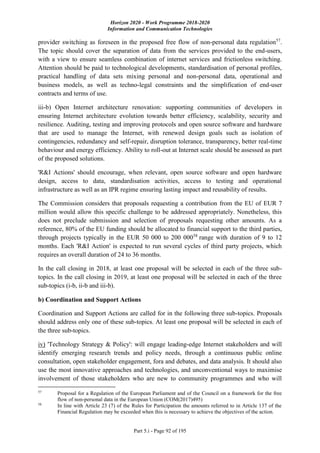 Horizon 2020 - Work Programme 2018-2020
Information and Communication Technologies
Part 5.i - Page 92 of 195
provider switching as foreseen in the proposed free flow of non-personal data regulation57
.
The topic should cover the separation of data from the services provided to the end-users,
with a view to ensure seamless combination of internet services and frictionless switching.
Attention should be paid to technological developments, standardisation of personal profiles,
practical handling of data sets mixing personal and non-personal data, operational and
business models, as well as techno-legal constraints and the simplification of end-user
contracts and terms of use.
iii-b) Open Internet architecture renovation: supporting communities of developers in
ensuring Internet architecture evolution towards better efficiency, scalability, security and
resilience. Auditing, testing and improving protocols and open source software and hardware
that are used to manage the Internet, with renewed design goals such as isolation of
contingencies, redundancy and self-repair, disruption tolerance, transparency, better real-time
behaviour and energy efficiency. Ability to roll-out at Internet scale should be assessed as part
of the proposed solutions.
'R&I Actions' should encourage, when relevant, open source software and open hardware
design, access to data, standardisation activities, access to testing and operational
infrastructure as well as an IPR regime ensuring lasting impact and reusability of results.
The Commission considers that proposals requesting a contribution from the EU of EUR 7
million would allow this specific challenge to be addressed appropriately. Nonetheless, this
does not preclude submission and selection of proposals requesting other amounts. As a
reference, 80% of the EU funding should be allocated to financial support to the third parties,
through projects typically in the EUR 50 000 to 200 00058
range with duration of 9 to 12
months. Each 'R&I Action' is expected to run several cycles of third party projects, which
requires an overall duration of 24 to 36 months.
In the call closing in 2018, at least one proposal will be selected in each of the three sub-
topics. In the call closing in 2019, at least one proposal will be selected in each of the three
sub-topics (i-b, ii-b and iii-b).
b) Coordination and Support Actions
Coordination and Support Actions are called for in the following three sub-topics. Proposals
should address only one of these sub-topics. At least one proposal will be selected in each of
the three sub-topics.
iv) 'Technology Strategy & Policy': will engage leading-edge Internet stakeholders and will
identify emerging research trends and policy needs, through a continuous public online
consultation, open stakeholder engagement, fora and debates, and data analysis. It should also
use the most innovative approaches and technologies, and unconventional ways to maximise
involvement of those stakeholders who are new to community programmes and who will
57
Proposal for a Regulation of the European Parliament and of the Council on a framework for the free
flow of non-personal data in the European Union (COM(2017)495)
58
In line with Article 23 (7) of the Rules for Participation the amounts referred to in Article 137 of the
Financial Regulation may be exceeded when this is necessary to achieve the objectives of the action.
 