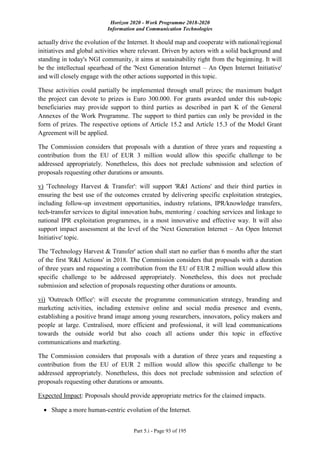 Horizon 2020 - Work Programme 2018-2020
Information and Communication Technologies
Part 5.i - Page 93 of 195
actually drive the evolution of the Internet. It should map and cooperate with national/regional
initiatives and global activities where relevant. Driven by actors with a solid background and
standing in today's NGI community, it aims at sustainability right from the beginning. It will
be the intellectual spearhead of the 'Next Generation Internet – An Open Internet Initiative'
and will closely engage with the other actions supported in this topic.
These activities could partially be implemented through small prizes; the maximum budget
the project can devote to prizes is Euro 300.000. For grants awarded under this sub-topic
beneficiaries may provide support to third parties as described in part K of the General
Annexes of the Work Programme. The support to third parties can only be provided in the
form of prizes. The respective options of Article 15.2 and Article 15.3 of the Model Grant
Agreement will be applied.
The Commission considers that proposals with a duration of three years and requesting a
contribution from the EU of EUR 3 million would allow this specific challenge to be
addressed appropriately. Nonetheless, this does not preclude submission and selection of
proposals requesting other durations or amounts.
v) 'Technology Harvest & Transfer': will support 'R&I Actions' and their third parties in
ensuring the best use of the outcomes created by delivering specific exploitation strategies,
including follow-up investment opportunities, industry relations, IPR/knowledge transfers,
tech-transfer services to digital innovation hubs, mentoring / coaching services and linkage to
national IPR exploitation programmes, in a most innovative and effective way. It will also
support impact assessment at the level of the 'Next Generation Internet – An Open Internet
Initiative' topic.
The 'Technology Harvest & Transfer' action shall start no earlier than 6 months after the start
of the first 'R&I Actions' in 2018. The Commission considers that proposals with a duration
of three years and requesting a contribution from the EU of EUR 2 million would allow this
specific challenge to be addressed appropriately. Nonetheless, this does not preclude
submission and selection of proposals requesting other durations or amounts.
vi) 'Outreach Office': will execute the programme communication strategy, branding and
marketing activities, including extensive online and social media presence and events,
establishing a positive brand image among young researchers, innovators, policy makers and
people at large. Centralised, more efficient and professional, it will lead communications
towards the outside world but also coach all actions under this topic in effective
communications and marketing.
The Commission considers that proposals with a duration of three years and requesting a
contribution from the EU of EUR 2 million would allow this specific challenge to be
addressed appropriately. Nonetheless, this does not preclude submission and selection of
proposals requesting other durations or amounts.
Expected Impact: Proposals should provide appropriate metrics for the claimed impacts.
 Shape a more human-centric evolution of the Internet.
 