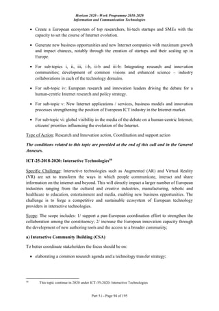 Horizon 2020 - Work Programme 2018-2020
Information and Communication Technologies
Part 5.i - Page 94 of 195
 Create a European ecosystem of top researchers, hi-tech startups and SMEs with the
capacity to set the course of Internet evolution.
 Generate new business opportunities and new Internet companies with maximum growth
and impact chances, notably through the creation of startups and their scaling up in
Europe.
 For sub-topics i, ii, iii, i-b, ii-b and iii-b: Integrating research and innovation
communities; development of common visions and enhanced science – industry
collaborations in each of the technology domains.
 For sub-topic iv: European research and innovation leaders driving the debate for a
human-centric Internet research and policy strategy.
 For sub-topic v: New Internet applications / services, business models and innovation
processes strengthening the position of European ICT industry in the Internet market.
 For sub-topic vi: global visibility in the media of the debate on a human-centric Internet;
citizens' priorities influencing the evolution of the Internet.
Type of Action: Research and Innovation action, Coordination and support action
The conditions related to this topic are provided at the end of this call and in the General
Annexes.
ICT-25-2018-2020: Interactive Technologies59
Specific Challenge: Interactive technologies such as Augmented (AR) and Virtual Reality
(VR) are set to transform the ways in which people communicate, interact and share
information on the internet and beyond. This will directly impact a larger number of European
industries ranging from the cultural and creative industries, manufacturing, robotic and
healthcare to education, entertainment and media, enabling new business opportunities. The
challenge is to forge a competitive and sustainable ecosystem of European technology
providers in interactive technologies.
Scope: The scope includes: 1/ support a pan-European coordination effort to strengthen the
collaboration among the constituency; 2/ increase the European innovation capacity through
the development of new authoring tools and the access to a broader community;
a) Interactive Community Building (CSA)
To better coordinate stakeholders the focus should be on:
 elaborating a common research agenda and a technology transfer strategy;
59
This topic continue in 2020 under ICT-55-2020: Interactive Technologies
 