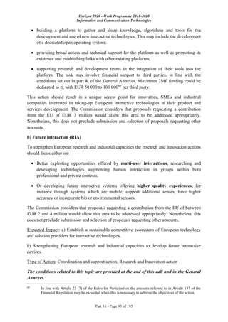 Horizon 2020 - Work Programme 2018-2020
Information and Communication Technologies
Part 5.i - Page 95 of 195
 building a platform to gather and share knowledge, algorithms and tools for the
development and use of new interactive technologies. This may include the development
of a dedicated open operating system;
 providing broad access and technical support for the platform as well as promoting its
existence and establishing links with other existing platforms;
 supporting research and development teams in the integration of their tools into the
platform. The task may involve financial support to third parties, in line with the
conditions set out in part K of the General Annexes. Maximum 2M€ funding could be
dedicated to it, with EUR 50.000 to 100 00060
per third party.
This action should result in a unique access point for innovators, SMEs and industrial
companies interested in taking-up European interactive technologies in their product and
services development. The Commission considers that proposals requesting a contribution
from the EU of EUR 3 million would allow this area to be addressed appropriately.
Nonetheless, this does not preclude submission and selection of proposals requesting other
amounts.
b) Future interaction (RIA)
To strengthen European research and industrial capacities the research and innovation actions
should focus either on:
 Better exploiting opportunities offered by multi-user interactions, researching and
developing technologies augmenting human interaction in groups within both
professional and private contexts.
 Or developing future interactive systems offering higher quality experiences, for
instance through systems which are mobile, support additional senses, have higher
accuracy or incorporate bio or environmental sensors.
The Commission considers that proposals requesting a contribution from the EU of between
EUR 2 and 4 million would allow this area to be addressed appropriately. Nonetheless, this
does not preclude submission and selection of proposals requesting other amounts.
Expected Impact: a) Establish a sustainable competitive ecosystem of European technology
and solution providers for interactive technologies.
b) Strengthening European research and industrial capacities to develop future interactive
devices.
Type of Action: Coordination and support action, Research and Innovation action
The conditions related to this topic are provided at the end of this call and in the General
Annexes.
60
In line with Article 23 (7) of the Rules for Participation the amounts referred to in Article 137 of the
Financial Regulation may be exceeded when this is necessary to achieve the objectives of the action.
 