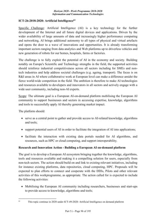 Horizon 2020 - Work Programme 2018-2020
Information and Communication Technologies
Part 5.i - Page 96 of 195
ICT-26-2018-2020: Artificial Intelligence61
Specific Challenge: Artificial Intelligence (AI) is a key technology for the further
development of the Internet and all future digital devices and applications. Driven by the
wider availability of large amounts of data and increasingly higher performance computing
and networking, AI brings additional autonomy to all types of physical and virtual artefacts
and opens the door to a wave of innovations and opportunities. It is already transforming
important sectors ranging from data analytics and Web platforms up to driverless vehicles and
new generation of robots for our homes, hospitals, farms or factories.
The challenge is to fully exploit the potential of AI in the economy and society. Building
notably on Europe's Scientific and Technology strengths in the field, the supported activities
should reinforce industrial competitiveness across all sectors including for SMEs and non-
tech industries and help address societal challenges (e.g. ageing, transport). The focus is on
R&I areas in AI where collaborative work at European level can make a difference amidst the
fierce world-wide competition in the field. The ambition is therefore to make AI technologies
and resources available to developers and innovators in all sectors and actively engage with a
wide user community, including non-AI experts.
Scope: The ultimate goal is a European AI-on-demand platform mobilising the European AI
community to support businesses and sectors in accessing expertise, knowledge, algorithms
and tools to successfully apply AI thereby generating market impact.
The platform should:
 serve as a central point to gather and provide access to AI-related knowledge, algorithms
and tools;
 support potential users of AI in order to facilitate the integration of AI into applications;
 facilitate the interaction with existing data portals needed for AI algorithms, and
resources, such as HPC or cloud computing, and support interoperability.
Research and Innovation Action - Building a European AI on-demand platform
The goal is to develop a European AI ecosystem bringing together the knowledge, algorithms,
tools and resources available and making it a compelling solution for users, especially from
non-tech sectors. The action should build on and link to existing relevant initiatives, including
for instance existing platforms, data repositories, cloud computing, HPC. Proposals will be
expected to plan efforts to connect and cooperate with the DIHs, Pilots and other relevant
activities of this workprogramme, as appropriate. The action called for is expected to include
the following activities:
 Mobilising the European AI community including researchers, businesses and start-ups
to provide access to knowledge, algorithms and tools;
61
This topic continue in 2020 under ICT-49-2020: Artificial Intelligence on demand platform
 