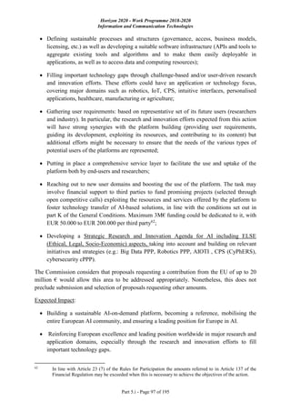 Horizon 2020 - Work Programme 2018-2020
Information and Communication Technologies
Part 5.i - Page 97 of 195
 Defining sustainable processes and structures (governance, access, business models,
licensing, etc.) as well as developing a suitable software infrastructure (APIs and tools to
aggregate existing tools and algorithms and to make them easily deployable in
applications, as well as to access data and computing resources);
 Filling important technology gaps through challenge-based and/or user-driven research
and innovation efforts. These efforts could have an application or technology focus,
covering major domains such as robotics, IoT, CPS, intuitive interfaces, personalised
applications, healthcare, manufacturing or agriculture;
 Gathering user requirements: based on representative set of its future users (researchers
and industry). In particular, the research and innovation efforts expected from this action
will have strong synergies with the platform building (providing user requirements,
guiding its development, exploiting its resources, and contributing to its content) but
additional efforts might be necessary to ensure that the needs of the various types of
potential users of the platforms are represented;
 Putting in place a comprehensive service layer to facilitate the use and uptake of the
platform both by end-users and researchers;
 Reaching out to new user domains and boosting the use of the platform. The task may
involve financial support to third parties to fund promising projects (selected through
open competitive calls) exploiting the resources and services offered by the platform to
foster technology transfer of AI-based solutions, in line with the conditions set out in
part K of the General Conditions. Maximum 3M€ funding could be dedicated to it, with
EUR 50.000 to EUR 200.000 per third party62
;
 Developing a Strategic Research and Innovation Agenda for AI including ELSE
(Ethical, Legal, Socio-Economic) aspects, taking into account and building on relevant
initiatives and strategies (e.g.: Big Data PPP, Robotics PPP, AIOTI , CPS (CyPhERS),
cybersecurity cPPP).
The Commission considers that proposals requesting a contribution from the EU of up to 20
million € would allow this area to be addressed appropriately. Nonetheless, this does not
preclude submission and selection of proposals requesting other amounts.
Expected Impact:
 Building a sustainable AI-on-demand platform, becoming a reference, mobilising the
entire European AI community, and ensuring a leading position for Europe in AI.
 Reinforcing European excellence and leading position worldwide in major research and
application domains, especially through the research and innovation efforts to fill
important technology gaps.
62
In line with Article 23 (7) of the Rules for Participation the amounts referred to in Article 137 of the
Financial Regulation may be exceeded when this is necessary to achieve the objectives of the action.
 