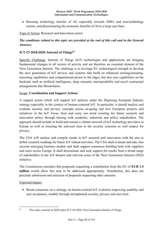 Horizon 2020 - Work Programme 2018-2020
Information and Communication Technologies
Part 5.i - Page 98 of 195
 Boosting technology transfer of AI, especially towards SMEs and non-technology
sectors, and disseminating the economic benefits of AI to a large user base.
Type of Action: Research and Innovation action
The conditions related to this topic are provided at the end of this call and in the General
Annexes.
ICT-27-2018-2020: Internet of Things63
Specific Challenge: Internet of Things (IoT) technologies and applications are bringing
fundamental changes to all sectors of activity and are therefore an essential element of the
Next Generation Internet. The challenge is to leverage EU technological strength to develop
the next generation of IoT devices and systems that build on enhanced sensing/actuating,
reasoning capabilities and computational power to the edges, but also new capabilities on the
backend, such as artificial intelligence, deep semantic interoperability and novel contractual
arrangements like Blockchains.
Scope: Coordination and Support Actions
A support action which will support IoT policies under the Digitising European Industry
strategy especially in the context of human-centered IoT. In particular, it should analyse and
evaluate security and privacy concepts across on-going and new European projects and
initiatives in the IoT Focus Area and carry out trend scouting for future research and
innovation policy through liaising with academic, industrial and policy stakeholders. The
approach should include to build and sustain a vibrant network of IoT technology providers in
Europe as well as ensuring the end-user trust in the security concerns as well respect for
privacy.
The CSA will analyse and compile trends in IoT research and innovation with the aim to
define research roadmap for future IoT related activities. The CSA shall evaluate and take into
account emerging business models and shall support consensus building both with suppliers
and users across Europe. It shall disseminate and seek support for results from a broad range
of stakeholders in the IoT domain and relevant areas of the Next Generation Internet (NGI)
initiative.
The Commission considers that proposals requesting a contribution from the EU of EUR 1.5
million would allow this area to be addressed appropriately. Nonetheless, this does not
preclude submission and selection of proposals requesting other amounts.
Expected Impact:
 Broad consensus on a strategy on human-centred IoT evolution improving usability and
user acceptance, notably through strengthened security, privacy and user trust.
63
This topic continue in 2020 under ICT-56-2020: Next Generation Internet of Things
 