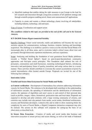 Horizon 2020 - Work Programme 2018-2020
Information and Communication Technologies
Part 5.i - Page 99 of 195
 Identified roadmap that enables taking the right measures to put Europe in the lead for
IoT research and innovation through a long-term evolution of IoT platform strategy and
through scientific progress enabling novel, future semi-autonomous IoT applications.
 Capacity to create and sustain a vibrant technology cluster involving all stakeholders
including industry, technology, and end-users.
Type of Action: Coordination and support action
The conditions related to this topic are provided at the end of this call and in the General
Annexes.
ICT-28-2018: Future Hyper-connected Sociality
Specific Challenge: Future social networks, media and platforms will become the way our
societies operate for communication, exchange, business, creation, learning and knowledge
acquisition. The challenge is to mobilise a positive vision as to the role that Social Media will
increasingly play in all these areas, and to overcome today's critical issues about trust and
governance through democratic reputation mechanisms, and user experience.
Scope: Analysing and building the foundation of next generation Social Media platforms
towards a "Global Social Sphere", based on peer-to-peer/decentralised, community
approaches and free/open source principles. This foundation shall enhance the role of
prosumers, communities and small businesses, mastering technological barriers, introducing
innovative and participatory forms of quality journalism, and using various data in a secure
manner. These activities should contribute to overcome the current accumulation of power by
central intermediaries often located outside Europe. Proposals are invited for one of the
following four subtopics:
Innovation Action
Trustful and Secure Data Ecosystem for Social Media and Media.
a) Content verification - Development of intermediary-free solutions addressing information
veracity for Social Media. The solutions to be developed shall contribute to the understanding
of information cascades, the spreading of information and the identification of information
sources, the openness of algorithms and users' access to and control of their personal data
(such as profiles, images, videos, biometrical, geolocation data and local data). Proposals are
expected to develop and pilot solutions with a large existing community of citizens, and
consortia may include inter alia partners from media, social media, distributed architectures,
security and blockchain developers. Linked to this and in order to allow mastering better the
complexity for users of Social Media, a Digital Companion interaction component may also
be realised. The actions on this subtopic will cooperate for setting-up the basis of an
observatory as described in d).
b) Secure Data Ecosystem - Creation of media and social media data business and
innovation ecosystem to ensure privacy and secure sharing, as well as fair trade of federated
 