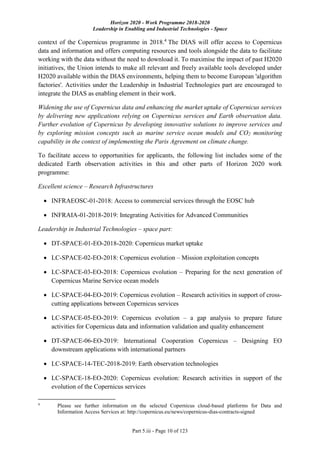 Horizon 2020 - Work Programme 2018-2020
Leadership in Enabling and Industrial Technologies - Space
Part 5.iii - Page 10 of 123
context of the Copernicus programme in 2018.4
The DIAS will offer access to Copernicus
data and information and offers computing resources and tools alongside the data to facilitate
working with the data without the need to download it. To maximise the impact of past H2020
initiatives, the Union intends to make all relevant and freely available tools developed under
H2020 available within the DIAS environments, helping them to become European 'algorithm
factories'. Activities under the Leadership in Industrial Technologies part are encouraged to
integrate the DIAS as enabling element in their work.
Widening the use of Copernicus data and enhancing the market uptake of Copernicus services
by delivering new applications relying on Copernicus services and Earth observation data.
Further evolution of Copernicus by developing innovative solutions to improve services and
by exploring mission concepts such as marine service ocean models and CO2 monitoring
capability in the context of implementing the Paris Agreement on climate change.
To facilitate access to opportunities for applicants, the following list includes some of the
dedicated Earth observation activities in this and other parts of Horizon 2020 work
programme:
Excellent science – Research Infrastructures
 INFRAEOSC-01-2018: Access to commercial services through the EOSC hub
 INFRAIA-01-2018-2019: Integrating Activities for Advanced Communities
Leadership in Industrial Technologies – space part:
 DT-SPACE-01-EO-2018-2020: Copernicus market uptake
 LC-SPACE-02-EO-2018: Copernicus evolution – Mission exploitation concepts
 LC-SPACE-03-EO-2018: Copernicus evolution – Preparing for the next generation of
Copernicus Marine Service ocean models
 LC-SPACE-04-EO-2019: Copernicus evolution – Research activities in support of cross-
cutting applications between Copernicus services
 LC-SPACE-05-EO-2019: Copernicus evolution – a gap analysis to prepare future
activities for Copernicus data and information validation and quality enhancement
 DT-SPACE-06-EO-2019: International Cooperation Copernicus – Designing EO
downstream applications with international partners
 LC-SPACE-14-TEC-2018-2019: Earth observation technologies
 LC-SPACE-18-EO-2020: Copernicus evolution: Research activities in support of the
evolution of the Copernicus services
4
Please see further information on the selected Copernicus cloud-based platforms for Data and
Information Access Services at: http://copernicus.eu/news/copernicus-dias-contracts-signed
 