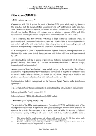 Horizon 2020 - Work Programme 2018-2020
Leadership in Enabling and Industrial Technologies - Space
Part 5.iii - Page 106 of 123
Other actions (2018-2020)
1. ESA engineering support32
Cooperation with ESA is within the spirit of Horizon 2020 space which explicitly foresees
that activities shall be implemented in conjunction with ESA and Member States activities.
Such cooperation would be desirable on actions that cannot be addressed in an efficient way
through the standard Horizon 2020 process and to reinforce synergies of EU and ESA
resources thus allowing for a more comprehensive approach towards the space sector.
This is especially true for activities pertaining to high technology readiness levels, in
particular in orbit validation/demonstration. Such activities are close to satellite development
and entail high risks and uncertainties. Accordingly, they need structured project and
technical management by a competent and specialised engineering team.
ESA is well-placed in order to provide the relevant support. Moreover, the implementation of
Horizon 2020 space could benefit from synergies with similar IOD/IOV activities managed
by ESA.
Accordingly, ESA shall be in charge of project and technical management for all selected
projects resulting from action 14: "In-orbit validation/demonstration – Mission design,
integration and implementation".
A non-exhaustive list of possible tasks could include: support to the preparation of a guidance
document to be published together with the calls; supervision of projects in compliance with
the reviews foreseen in the guidance document; interface between experiment providers and
platform providers as well as interface with the launch service provider.
Implementation: Indirect management by the European Space Agency under contribution
agreement33
Type of Action: Contribution agreement with an implementing entity (indirect management)
Indicative timetable: Fourth quarter of 2018
Indicative budget: EUR 6.00 million from the 2018 budget
2. InnovFin Space Equity Pilot (ISEP)
The potential of the EU's space programmes, Copernicus, EGNOS and Galileo, and of the
wider possibilities offered by space data and space technologies must be better exploited to
optimise the benefits that space can bring to society and the wider EU economy. Enabling
measures and capacity-building in all Member States and at EU level are needed to foster a
32
This action shall be complementary and coherent with actions 4 and 14. All three actions shall,
therefore, be implemented by ESA under one single contribution agreement.
33
Since the contribution agreement is stipulated in the new EU Financial Regulation, the condition for its
use shall be the effective entry into force of the latter.
 