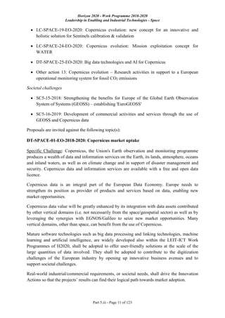 Horizon 2020 - Work Programme 2018-2020
Leadership in Enabling and Industrial Technologies - Space
Part 5.iii - Page 11 of 123
 LC-SPACE-19-EO-2020: Copernicus evolution: new concept for an innovative and
holistic solution for Sentinels calibration & validation
 LC-SPACE-24-EO-2020: Copernicus evolution: Mission exploitation concept for
WATER
 DT-SPACE-25-EO-2020: Big data technologies and AI for Copernicus
 Other action 13: Copernicus evolution – Research activities in support to a European
operational monitoring system for fossil CO2 emissions
Societal challenges
 SC5-15-2018: Strengthening the benefits for Europe of the Global Earth Observation
System of Systems (GEOSS) – establishing 'EuroGEOSS'
 SC5-16-2019: Development of commercial activities and services through the use of
GEOSS and Copernicus data
Proposals are invited against the following topic(s):
DT-SPACE-01-EO-2018-2020: Copernicus market uptake
Specific Challenge: Copernicus, the Union's Earth observation and monitoring programme
produces a wealth of data and information services on the Earth, its lands, atmosphere, oceans
and inland waters, as well as on climate change and in support of disaster management and
security. Copernicus data and information services are available with a free and open data
licence.
Copernicus data is an integral part of the European Data Economy. Europe needs to
strengthen its position as provider of products and services based on data, enabling new
market opportunities.
Copernicus data value will be greatly enhanced by its integration with data assets contributed
by other vertical domains (i.e. not necessarily from the space/geospatial sector) as well as by
leveraging the synergies with EGNOS/Galileo to seize new market opportunities. Many
vertical domains, other than space, can benefit from the use of Copernicus.
Mature software technologies such as big data processing and linking technologies, machine
learning and artificial intelligence, are widely developed also within the LEIT-ICT Work
Programmes of H2020, shall be adopted to offer user-friendly solutions at the scale of the
large quantities of data involved. They shall be adopted to contribute to the digitization
challenges of the European industry by opening up innovative business avenues and to
support societal challenges.
Real-world industrial/commercial requirements, or societal needs, shall drive the Innovation
Actions so that the projects’ results can find their logical path towards market adoption.
 