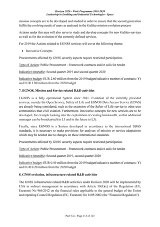 Horizon 2020 - Work Programme 2018-2020
Leadership in Enabling and Industrial Technologies - Space
Part 5.iii - Page 113 of 123
mission concepts are to be developed and studied in order to ensure that the second generation
fulfils the evolving needs of users as analysed in the Galileo mission evolution process
Actions under this area will also serve to study and develop concepts for new Galileo services
as well as for the evolution of the currently defined services.
For 2019 the Actions related to EGNSS services will cover the following theme:
 Innovative Concepts.
Procurements affected by GNSS security aspects require restricted participation.
Type of Action: Public Procurement - Framework contracts and/or calls for tender
Indicative timetable: Second quarter 2019 and second quarter 2020
Indicative budget: EUR 2.60 million from the 2019 budget(indicative number of contracts: Y)
and EUR 1.80 million from the 2020 budget
7. EGNOS, Mission and Service related R&D activities
EGNOS is a fully operational System since 2011. Evolution of the currently provided
services, namely the Open Service, Safety of Life and EGNOS Data Access Service (EDAS)
are already being considered, such as the extension of the Safety of Life service to other user
communities than civil aviation. Furthermore, innovative concepts for new services are to be
developed, for example looking into the exploitation of existing band-width, so that additional
messages can be broadcasted (in L1 and in the future in L5).
Finally, since EGNOS is a System developed in accordance to the international SBAS
standards, it is necessary to make provisions for analyses of mission or service adaptations
which may be needed due to changes on those international standards.
Procurements affected by GNSS security aspects require restricted participation.
Type of Action: Public Procurement - Framework contracts and/or calls for tender
Indicative timetable: Second quarter 2019, second quarter 2020
Indicative budget: EUR 0.40 million from the 2019 budget(indicative number of contracts: Y)
and EUR 0.20 million from the 2020 budget
8. GNSS evolution, infrastructure-related R&D activities
The GNSS infrastructure-related R&D activities under Horizon 2020 will be implemented by
ESA in indirect management in accordance with Article 58(1)(c) of the Regulation (EU,
Euratom) No 966/2012 on the financial rules applicable to the general budget of the Union
and repealing Council Regulation (EC, Euratom) No 1605/2002 (the "Financial Regulation").
 