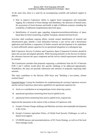 Horizon 2020 - Work Programme 2018-2020
Leadership in Enabling and Industrial Technologies - Space
Part 5.iii - Page 16 of 123
At the same time, there is a need for an accompanying scientific and technical support to
address:
 How to improve Copernicus' ability to support forest management and sustainable
logging, the evaluation of forest damage and disturbance, the detection of burned areas,
the assessment of forest biomass and health in light of different scenarios including the
availability of additional complementary data from space;
 Identification of research gaps regarding integration/assimilation/utilization of space
based data for forest monitoring, at global, European, national and local levels.
Activities shall coordinate ongoing efforts, include mutual identification of research and
infrastructural gaps, identify a clear delineation between a core service and a downstream
application and facilitate a cooperation of further research and development to be undertaken
to reach sufficiently mature capacities for an operational integration as a subsequent step.
Both Copernicus Services Evolution and Copernicus Space Component Evolution should be
taken into account and aligned optimally. While focusing primarily on the Services Evolution,
the coherence between the space component and the service related requirements should also
be ensured.
The Commission considers that proposals requesting a contribution from the EU of between
EUR 2 and 3 million would allow this specific challenge to be addressed appropriately.
Nonetheless, this does not preclude submission and selection of proposals requesting other
amounts.
This topic contributes to the Horizon 2020 focus area "Building a low-carbon, climate
resilient future"
Expected Impact: Laying the foundation for complementing the existing Copernicus services
and the current Copernicus observation capabilities for operational capacities for:
A. Arctic as a contribution to an integrated pan-Arctic observing system;
B. operational agriculture monitoring from local to global levels;
C. operational forest monitoring from local to global levels, respectively;
Improved the interaction in the context of the evolution of Copernicus with:
A. Europe's Climate Change challenge and Maritime activities and sustainable development
in the Arctic;
B. Europe's Common Agriculture Policy, of Global Food Security Challenges, as well as
farmer level support;
C. UN REDD process and associated policies, of EU Forest Strategy, as well as of the local
forest manager needs;
 