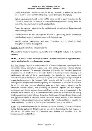 Horizon 2020 - Work Programme 2018-2020
Leadership in Enabling and Industrial Technologies - Space
Part 5.iii - Page 19 of 123
 Provide a significant contribution from the Science community to address the precedent
list of unsolved issues related to a higher resolution of the ocean description;
 Deliver developments based on the NEMO ocean model to easily transition to the
Copernicus operational environment as this world-class ocean model already forms the
basis of the majority of analysis and forecast products;
 Prepare the necessary steps for further validation and integration into Copernicus and
transition to operations;
 Identify priorities for next developments both in EO processing, in-situ contribution
(additional data sources), assimilation and modelling capacities;
 Identify required coordination with other Copernicus services related to land,
atmosphere or climate if so required;
Type of Action: Research and Innovation action
The conditions related to this topic are provided at the end of this call and in the General
Annexes.
LC-SPACE-04-EO-2019: Copernicus evolution – Research activities in support of cross-
cutting applications between Copernicus services
Specific Challenge: Copernicus produces a wealth of data and information regarding the Earth
sub-systems (land, atmosphere, oceans) and cross-cutting processes (climate change,
emergency and security). The wealth of information delivered by the Copernicus operational
programme is not fixed but needs to evolve further with recognised and emerging user
requirements and state of the art methodologies. The potential for new products and
applications needs to be exploited, especially as regards cross-cutting cases not yet realised. A
process has been set-up by the Entrusted Entities, together with the Copernicus User Forum
and Copernicus Programme Committee, operating the core services to review the evolution of
the services and any emerging adaptation needs as to their urgency, closeness to the
operational delivery process, and availability of capacities. Specific and well-targeted
applications involving the outcome from multiple core services need to be developed in the
mid-term. R&D activities are to be conducted such that results are available in a sufficiently
timely manner to support an informed discussion, if and under which conditions the proposed
new applications should be integrated into the operational service portfolio of the Copernicus
programme. Furthermore proposers should highlight where results could also be valuable for
GEO, considering Copernicus as the European contribution to this global initiative.
Scope: Proposals shall demonstrate the technical operational feasibility of one specific cross-
cutting thematic application. The proposers are expected to demonstrate that their proposal is
relevant for the enhancement of Copernicus core services and capitalise from the
corresponding product portfolio.
 