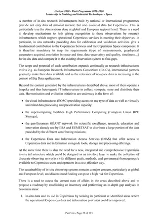 Horizon 2020 - Work Programme 2018-2020
Leadership in Enabling and Industrial Technologies - Space
Part 5.iii - Page 22 of 123
A number of in-situ research infrastructures built by national or international programmes
provide not only data of national interest, but also essential data for Copernicus. This is
particularly true for observations done at global and European regional level. There is a need
to develop mechanisms to help giving recognition to those observations by research
infrastructures which support operational Copernicus services in meeting their objectives. In
particular, in situ networks providing data for calibration and validation activities give a
fundamental contribution to the Copernicus Services and the Copernicus Space component. It
is therefore mandatory to map the requirements (type of measurements, geophysical
parameters acquired, resolution in space and time, data uncertainty and quality, timeliness…)
for in situ data and compare it to the existing observation system to find gaps.
The scope and potential of such contribution expands continually as research infrastructures
evolve e.g. as European Research Infrastructures Consortium (ERICs), international partners
gradually make their data available and as the relevance of no-space data is increasing in the
context of Big Data applications.
Beyond the content generated by the infrastructures described above, most of them operate a
bespoke and thus heterogenic IT infrastructure to collect, compute, store and distribute their
data. Harmonisation and evolution initiatives are underway in the form of:
 the cloud infrastructures (EOSC) providing access to any type of data as well as virtually
unlimited data processing and preservation capacity;
 the supercomputing facilities High Performance Computing (European Union HPC
Strategy);
 the pan-European GÉANT network for scientific excellence, research, education and
innovation already use by ESA and EUMETSAT to distribute a large portion of the data
provided by the different contributing missions;
 the Copernicus Data and Information Access Services (DIAS) that offer access to
Copernicus data and information alongside tools, storage and processing offerings.
At the same time there is also the need for a new, integrated and comprehensive Copernicus
in-situ infrastructure which could be designed as an interface layer to make the collection of
disparate observing networks (with different goals, methods, and governance) homogenously
available to Copernicus users and operators in a cost-effective way.
The sustainability of in-situ observing systems remains a major concern, particularly at global
and European level, and discontinued funding can pose a high risk for Copernicus.
There is a need to assess the current state of affairs in the areas described above and to
propose a roadmap by establishing an inventory and performing an in-depth gap analyses in
two main areas:
1. in-situ data and its use in Copernicus by looking in particular at identified areas where
the operational Copernicus data and information provision could be improved;
 
