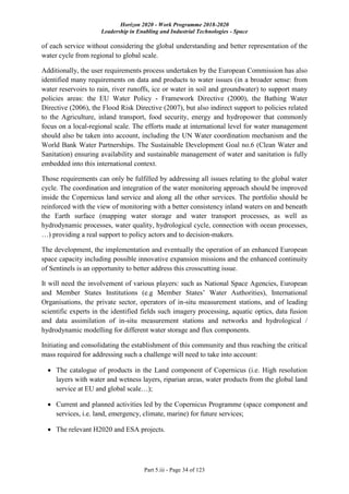 Horizon 2020 - Work Programme 2018-2020
Leadership in Enabling and Industrial Technologies - Space
Part 5.iii - Page 34 of 123
of each service without considering the global understanding and better representation of the
water cycle from regional to global scale.
Additionally, the user requirements process undertaken by the European Commission has also
identified many requirements on data and products to water issues (in a broader sense: from
water reservoirs to rain, river runoffs, ice or water in soil and groundwater) to support many
policies areas: the EU Water Policy - Framework Directive (2000), the Bathing Water
Directive (2006), the Flood Risk Directive (2007), but also indirect support to policies related
to the Agriculture, inland transport, food security, energy and hydropower that commonly
focus on a local-regional scale. The efforts made at international level for water management
should also be taken into account, including the UN Water coordination mechanism and the
World Bank Water Partnerships. The Sustainable Development Goal no.6 (Clean Water and
Sanitation) ensuring availability and sustainable management of water and sanitation is fully
embedded into this international context.
Those requirements can only be fulfilled by addressing all issues relating to the global water
cycle. The coordination and integration of the water monitoring approach should be improved
inside the Copernicus land service and along all the other services. The portfolio should be
reinforced with the view of monitoring with a better consistency inland waters on and beneath
the Earth surface (mapping water storage and water transport processes, as well as
hydrodynamic processes, water quality, hydrological cycle, connection with ocean processes,
…) providing a real support to policy actors and to decision-makers.
The development, the implementation and eventually the operation of an enhanced European
space capacity including possible innovative expansion missions and the enhanced continuity
of Sentinels is an opportunity to better address this crosscutting issue.
It will need the involvement of various players: such as National Space Agencies, European
and Member States Institutions (e.g Member States’ Water Authorities), International
Organisations, the private sector, operators of in-situ measurement stations, and of leading
scientific experts in the identified fields such imagery processing, aquatic optics, data fusion
and data assimilation of in-situ measurement stations and networks and hydrological /
hydrodynamic modelling for different water storage and flux components.
Initiating and consolidating the establishment of this community and thus reaching the critical
mass required for addressing such a challenge will need to take into account:
 The catalogue of products in the Land component of Copernicus (i.e. High resolution
layers with water and wetness layers, riparian areas, water products from the global land
service at EU and global scale…);
 Current and planned activities led by the Copernicus Programme (space component and
services, i.e. land, emergency, climate, marine) for future services;
 The relevant H2020 and ESA projects.
 