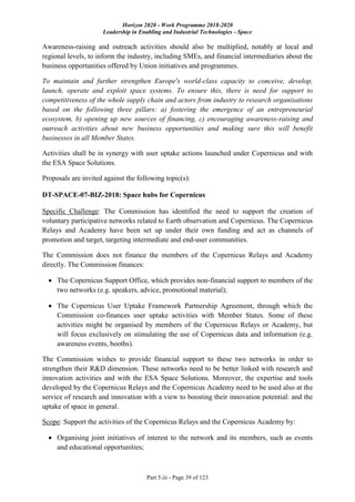 Horizon 2020 - Work Programme 2018-2020
Leadership in Enabling and Industrial Technologies - Space
Part 5.iii - Page 39 of 123
Awareness-raising and outreach activities should also be multiplied, notably at local and
regional levels, to inform the industry, including SMEs, and financial intermediaries about the
business opportunities offered by Union initiatives and programmes.
To maintain and further strengthen Europe's world-class capacity to conceive, develop,
launch, operate and exploit space systems. To ensure this, there is need for support to
competitiveness of the whole supply chain and actors from industry to research organisations
based on the following three pillars: a) fostering the emergence of an entrepreneurial
ecosystem, b) opening up new sources of financing, c) encouraging awareness-raising and
outreach activities about new business opportunities and making sure this will benefit
businesses in all Member States.
Activities shall be in synergy with user uptake actions launched under Copernicus and with
the ESA Space Solutions.
Proposals are invited against the following topic(s):
DT-SPACE-07-BIZ-2018: Space hubs for Copernicus
Specific Challenge: The Commission has identified the need to support the creation of
voluntary participative networks related to Earth observation and Copernicus. The Copernicus
Relays and Academy have been set up under their own funding and act as channels of
promotion and target, targeting intermediate and end-user communities.
The Commission does not finance the members of the Copernicus Relays and Academy
directly. The Commission finances:
 The Copernicus Support Office, which provides non-financial support to members of the
two networks (e.g. speakers, advice, promotional material);
 The Copernicus User Uptake Framework Partnership Agreement, through which the
Commission co-finances user uptake activities with Member States. Some of these
activities might be organised by members of the Copernicus Relays or Academy, but
will focus exclusively on stimulating the use of Copernicus data and information (e.g.
awareness events, booths).
The Commission wishes to provide financial support to these two networks in order to
strengthen their R&D dimension. These networks need to be better linked with research and
innovation activities and with the ESA Space Solutions. Moreover, the expertise and tools
developed by the Copernicus Relays and the Copernicus Academy need to be used also at the
service of research and innovation with a view to boosting their innovation potential: and the
uptake of space in general.
Scope: Support the activities of the Copernicus Relays and the Copernicus Academy by:
 Organising joint initiatives of interest to the network and its members, such as events
and educational opportunities;
 