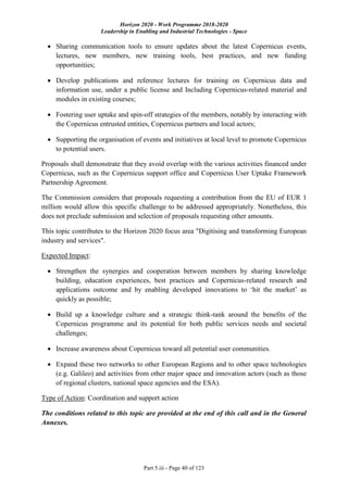 Horizon 2020 - Work Programme 2018-2020
Leadership in Enabling and Industrial Technologies - Space
Part 5.iii - Page 40 of 123
 Sharing communication tools to ensure updates about the latest Copernicus events,
lectures, new members, new training tools, best practices, and new funding
opportunities;
 Develop publications and reference lectures for training on Copernicus data and
information use, under a public license and Including Copernicus-related material and
modules in existing courses;
 Fostering user uptake and spin-off strategies of the members, notably by interacting with
the Copernicus entrusted entities, Copernicus partners and local actors;
 Supporting the organisation of events and initiatives at local level to promote Copernicus
to potential users.
Proposals shall demonstrate that they avoid overlap with the various activities financed under
Copernicus, such as the Copernicus support office and Copernicus User Uptake Framework
Partnership Agreement.
The Commission considers that proposals requesting a contribution from the EU of EUR 1
million would allow this specific challenge to be addressed appropriately. Nonetheless, this
does not preclude submission and selection of proposals requesting other amounts.
This topic contributes to the Horizon 2020 focus area "Digitising and transforming European
industry and services".
Expected Impact:
 Strengthen the synergies and cooperation between members by sharing knowledge
building, education experiences, best practices and Copernicus-related research and
applications outcome and by enabling developed innovations to ‘hit the market’ as
quickly as possible;
 Build up a knowledge culture and a strategic think-tank around the benefits of the
Copernicus programme and its potential for both public services needs and societal
challenges;
 Increase awareness about Copernicus toward all potential user communities.
 Expand these two networks to other European Regions and to other space technologies
(e.g. Galileo) and activities from other major space and innovation actors (such as those
of regional clusters, national space agencies and the ESA).
Type of Action: Coordination and support action
The conditions related to this topic are provided at the end of this call and in the General
Annexes.
 