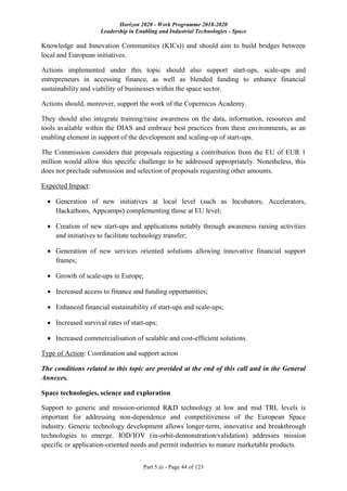 Horizon 2020 - Work Programme 2018-2020
Leadership in Enabling and Industrial Technologies - Space
Part 5.iii - Page 44 of 123
Knowledge and Innovation Communities (KICs)) and should aim to build bridges between
local and European initiatives.
Actions implemented under this topic should also support start-ups, scale-ups and
entrepreneurs in accessing finance, as well as blended funding to enhance financial
sustainability and viability of businesses within the space sector.
Actions should, moreover, support the work of the Copernicus Academy.
They should also integrate training/raise awareness on the data, information, resources and
tools available within the DIAS and embrace best practices from these environments, as an
enabling element in support of the development and scaling-up of start-ups.
The Commission considers that proposals requesting a contribution from the EU of EUR 1
million would allow this specific challenge to be addressed appropriately. Nonetheless, this
does not preclude submission and selection of proposals requesting other amounts.
Expected Impact:
 Generation of new initiatives at local level (such as Incubators, Accelerators,
Hackathons, Appcamps) complementing those at EU level;
 Creation of new start-ups and applications notably through awareness raising activities
and initiatives to facilitate technology transfer;
 Generation of new services oriented solutions allowing innovative financial support
frames;
 Growth of scale-ups in Europe;
 Increased access to finance and funding opportunities;
 Enhanced financial sustainability of start-ups and scale-ups;
 Increased survival rates of start-ups;
 Increased commercialisation of scalable and cost-efficient solutions.
Type of Action: Coordination and support action
The conditions related to this topic are provided at the end of this call and in the General
Annexes.
Space technologies, science and exploration
Support to generic and mission-oriented R&D technology at low and mid TRL levels is
important for addressing non-dependence and competitiveness of the European Space
industry. Generic technology development allows longer-term, innovative and breakthrough
technologies to emerge. IOD/IOV (in-orbit-demonstration/validation) addresses mission
specific or application-oriented needs and permit industries to mature marketable products.
 