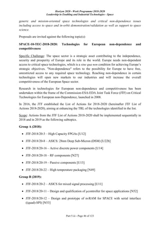 Horizon 2020 - Work Programme 2018-2020
Leadership in Enabling and Industrial Technologies - Space
Part 5.iii - Page 46 of 123
generic and mission-oriented space technologies and critical non-dependence issues
including access to space and in-orbit demonstration/validation as well as support to space
science.
Proposals are invited against the following topic(s):
SPACE-10-TEC-2018-2020: Technologies for European non-dependence and
competitiveness
Specific Challenge: The space sector is a strategic asset contributing to the independence,
security and prosperity of Europe and its role in the world. Europe needs non-dependent
access to critical space technologies, which is a sine qua non condition for achieving Europe’s
strategic objectives. "Non-dependence" refers to the possibility for Europe to have free,
unrestricted access to any required space technology. Reaching non-dependence in certain
technologies will open new markets to our industries and will increase the overall
competitiveness of the European Space sector.
Research in technologies for European non-dependence and competitiveness has been
undertaken within the frame of the Commission-ESA-EDA Joint Task Force (JTF) on Critical
Technologies for European non-Dependence, launched in 2008.
In 2016, the JTF established the List of Actions for 2018-2020 (hereinafter JTF List of
Actions 2018-2020), aiming at enhancing the TRL of the technologies identified in the list.
Scope: Actions from the JTF List of Actions 2018-2020 shall be implemented sequentially in
2018 and in 2019 as the following subtopics.
Group A (2018):
 JTF-2018/20-3 – High Capacity FPGAs [U12]
 JTF-2018/20-8 – ASICS: 28nm Deep Sub-Micron (DSM) [U22b]
 JTF-2018/20-16 – Active discrete power components [U14]
 JTF-2018/20-18 – RF components [N27]
 JTF-2018/20-19 – Passive components [U13]
 JTF-2018/20-22 – High temperature packaging [N49]
Group B (2019):
 JTF-2018/20-2 – ASICS for mixed signal processing [U11]
 JTF-2018/20-11 – Design and qualification of µcontroller for space applications [N52]
 JTF-2018/20-12 – Design and prototype of nvRAM for SPACE with serial interface
((quad)-SPI) [N53]
 