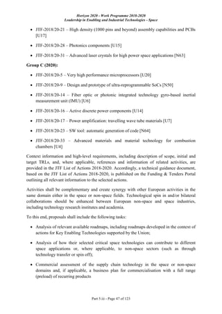 Horizon 2020 - Work Programme 2018-2020
Leadership in Enabling and Industrial Technologies - Space
Part 5.iii - Page 47 of 123
 JTF-2018/20-21 – High density (1000 pins and beyond) assembly capabilities and PCBs
[U17]
 JTF-2018/20-28 – Photonics components [U15]
 JTF-2018/20-31 – Advanced laser crystals for high power space applications [N63]
Group C (2020):
 JTF-2018/20-5 – Very high performance microprocessors [U20]
 JTF-2018/20-9 – Design and prototype of ultra-reprogrammable SoCs [N50]
 JTF-2018/20-14 – Fiber optic or photonic integrated technology gyro-based inertial
measurement unit (IMU) [U6]
 JTF-2018/20-16 – Active discrete power components [U14]
 JTF-2018/20-17 – Power amplification: travelling wave tube materials [U7]
 JTF-2018/20-23 – SW tool: automatic generation of code [N64]
 JTF-2018/20-33 – Advanced materials and material technology for combustion
chambers [U4]
Context information and high-level requirements, including description of scope, initial and
target TRLs, and, where applicable, references and information of related activities, are
provided in the JTF List of Actions 2018-2020. Accordingly, a technical guidance document,
based on the JTF List of Actions 2018-2020, is published on the Funding & Tenders Portal
outlining all relevant information to the selected actions.
Activities shall be complementary and create synergy with other European activities in the
same domain either in the space or non-space fields. Technological spin in and/or bilateral
collaborations should be enhanced between European non-space and space industries,
including technology research institutes and academia.
To this end, proposals shall include the following tasks:
 Analysis of relevant available roadmaps, including roadmaps developed in the context of
actions for Key Enabling Technologies supported by the Union;
 Analysis of how their selected critical space technologies can contribute to different
space applications or, where applicable, to non-space sectors (such as through
technology transfer or spin off);
 Commercial assessment of the supply chain technology in the space or non-space
domains and, if applicable, a business plan for commercialisation with a full range
(preload) of recurring products
 