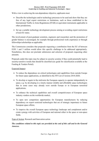 Horizon 2020 - Work Programme 2018-2020
Leadership in Enabling and Industrial Technologies - Space
Part 5.iii - Page 48 of 123
With a view to achieving the non-dependence objective, applicants must
 Describe the technologies and/or technology processes to be used and show that they are
free of any legal export restrictions or limitations, such as those established in the
International Traffic in Arms Regulations (ITAR) or equivalent instruments applicable in
other jurisdictions;
 Set up a suitable technology development process aiming at avoiding export restrictions
of non-EU states.
The involvement of post-graduate scientists, engineers and researchers and the promotion of
gender balance is encouraged, for example through professional work experience or through
fellowships/scholarships as applicable.
The Commission considers that proposals requesting a contribution from the EU of between
EUR 1 and 3 million would allow this specific challenge to be addressed appropriately.
Nonetheless, this does not preclude submission and selection of proposals requesting other
amounts.
Proposals under this topic may be subject to security scrutiny if they could potentially lead to
security-sensitive results that should be classified (see guide for classification available at the
Funding & Tenders Portal).
Expected Impact:
 To reduce the dependence on critical technologies and capabilities from outside Europe
for future space applications, as identified in the JTF List of Actions 2018-2020;
 To develop or regain in the mid-term the European capacity to operate independently in
space, e.g. by developing in a timely manner reliable and affordable space technologies
that in some cases may already exist outside Europe or in European terrestrial
applications;
 To enhance the technical capabilities and overall competitiveness of European space
industry vendors on the worldwide market;
 To open new competition opportunities for European manufacturers by reducing
dependency on export restricted technologies that are of strategic importance to future
European space efforts;
 To improve the overall European space technology landscape and complement and/or
create synergy with activities of European and national either in the space or non-space
fields.
Type of Action: Research and Innovation action
The conditions related to this topic are provided at the end of this call and in the General
Annexes.
 