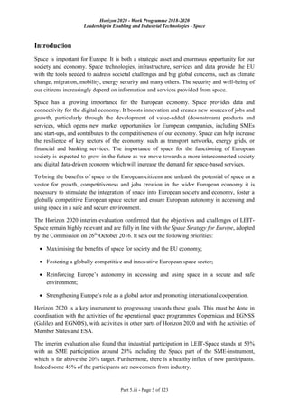 Horizon 2020 - Work Programme 2018-2020
Leadership in Enabling and Industrial Technologies - Space
Part 5.iii - Page 5 of 123
Introduction
Space is important for Europe. It is both a strategic asset and enormous opportunity for our
society and economy. Space technologies, infrastructure, services and data provide the EU
with the tools needed to address societal challenges and big global concerns, such as climate
change, migration, mobility, energy security and many others. The security and well-being of
our citizens increasingly depend on information and services provided from space.
Space has a growing importance for the European economy. Space provides data and
connectivity for the digital economy. It boosts innovation and creates new sources of jobs and
growth, particularly through the development of value-added (downstream) products and
services, which opens new market opportunities for European companies, including SMEs
and start-ups, and contributes to the competitiveness of our economy. Space can help increase
the resilience of key sectors of the economy, such as transport networks, energy grids, or
financial and banking services. The importance of space for the functioning of European
society is expected to grow in the future as we move towards a more interconnected society
and digital data-driven economy which will increase the demand for space-based services.
To bring the benefits of space to the European citizens and unleash the potential of space as a
vector for growth, competitiveness and jobs creation in the wider European economy it is
necessary to stimulate the integration of space into European society and economy, foster a
globally competitive European space sector and ensure European autonomy in accessing and
using space in a safe and secure environment.
The Horizon 2020 interim evaluation confirmed that the objectives and challenges of LEIT-
Space remain highly relevant and are fully in line with the Space Strategy for Europe, adopted
by the Commission on 26th
October 2016. It sets out the following priorities:
 Maximising the benefits of space for society and the EU economy;
 Fostering a globally competitive and innovative European space sector;
 Reinforcing Europe’s autonomy in accessing and using space in a secure and safe
environment;
 Strengthening Europe’s role as a global actor and promoting international cooperation.
Horizon 2020 is a key instrument to progressing towards these goals. This must be done in
coordination with the activities of the operational space programmes Copernicus and EGNSS
(Galileo and EGNOS), with activities in other parts of Horizon 2020 and with the activities of
Member States and ESA.
The interim evaluation also found that industrial participation in LEIT-Space stands at 53%
with an SME participation around 28% including the Space part of the SME-instrument,
which is far above the 20% target. Furthermore, there is a healthy influx of new participants.
Indeed some 45% of the participants are newcomers from industry.
 