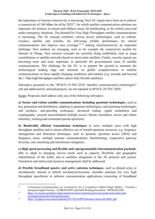 Horizon 2020 - Work Programme 2018-2020
Leadership in Enabling and Industrial Technologies - Space
Part 5.iii - Page 67 of 123
the importance of internet connectivity is increasing. New EU targets have been set to achieve
a connectivity of 100 Mbps for all by 202521
, for which satellite communication solutions are
important, for instance in remote and offshore areas, for backhauling, or for mobile users and
under emergency situations. The demand for Very High Throughput satellite communications
is increasing. The 5G concept combines various access technologies, such as cellular,
wireless, satellite and wireline, for delivering reliable performance for critical
communications and improve area coverage 22 23
making interconnectivity an important
challenge. New markets are emerging, such as for example the connectivity needed for
Internet of Things. New mission concepts are currently being established, such as mega
constellations or satellite networks based on micro-mini satellites. Finally, security aspects are
becoming more and more important, in particular for governmental users of satellite
communications. The challenge for the EU is to prepare the ground to maintain the
technological leading edge and maintain its global competitiveness in satellite
communications in those rapidly changing conditions and markets (e.g. towards and beyond
the 1 Tbps high throughput satellites and/or fully flexible satellites).
Sub-topics presented in the “SPACE-15-TEC-2018: Satellite communication technologies”
call and addressed by selected projects, are not repeated in SPACE-29-TEC-2020.
Scope: Proposals shall address only one of the following sub-topics:
a) Secure and robust satellite communications including quantum technologies, such as
key generation and distribution, adapting to quantum technologies, anti-jamming technologies
and products, anti-spoofing techniques, advanced coding, signal modulation and
cryptography, secured uncoordinated multiple access, threats simulation, secure and robust
telemetry, tracking and command (spread spectrum);
b) Bandwidth efficient transmission techniques to serve multiple users with high
throughput satellites and to ensure effective use of limited spectrum resources, e.g. frequency
management and allocation techniques, such as dynamic spectrum access (DSA) and
frequency reuse; multiple antenna communications; beamforming; cooperative gateway
diversity, user clustering and interference mitigation;
c) High speed processing and flexible and reprogrammable telecommunication payloads,
able to adapt to changing service needs such as capacity flexibility and geographic
redistribution of the traffic and to satellites integration in the 5G protocol and system.
Simulation and end-to-end resources management shall be addressed;
d) Flexible broadband passive and active antenna techniques, such as phased array or
mechanically steered or hybrid mechanical/electronic steerable antennas for very high
throughput spaceborne or airborne communication applications (consisting of broadband
21
Commission Communication on: Connectivity for a Competitive Digital Single Market - Towards a
European Gigabit Society - COM(2016)587 and Staff Working Document - SWD(2016)300
22
https://ec.europa.eu/digital-single-market/en/news/communication-5g-europe-action-plan-and-
accompanying-staff-working-document
23
https://5g-ppp.eu/wp-content/uploads/2017/03/5GPPP-brochure-final-web-MWC.pdf
 