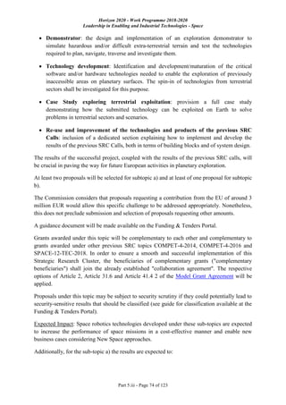 Horizon 2020 - Work Programme 2018-2020
Leadership in Enabling and Industrial Technologies - Space
Part 5.iii - Page 74 of 123
 Demonstrator: the design and implementation of an exploration demonstrator to
simulate hazardous and/or difficult extra-terrestrial terrain and test the technologies
required to plan, navigate, traverse and investigate them.
 Technology development: Identification and development/maturation of the critical
software and/or hardware technologies needed to enable the exploration of previously
inaccessible areas on planetary surfaces. The spin-in of technologies from terrestrial
sectors shall be investigated for this purpose.
 Case Study exploring terrestrial exploitation: provision a full case study
demonstrating how the submitted technology can be exploited on Earth to solve
problems in terrestrial sectors and scenarios.
 Re-use and improvement of the technologies and products of the previous SRC
Calls: inclusion of a dedicated section explaining how to implement and develop the
results of the previous SRC Calls, both in terms of building blocks and of system design.
The results of the successful project, coupled with the results of the previous SRC calls, will
be crucial in paving the way for future European activities in planetary exploration.
At least two proposals will be selected for subtopic a) and at least of one proposal for subtopic
b).
The Commission considers that proposals requesting a contribution from the EU of around 3
million EUR would allow this specific challenge to be addressed appropriately. Nonetheless,
this does not preclude submission and selection of proposals requesting other amounts.
A guidance document will be made available on the Funding & Tenders Portal.
Grants awarded under this topic will be complementary to each other and complementary to
grants awarded under other previous SRC topics COMPET-4-2014, COMPET-4-2016 and
SPACE-12-TEC-2018. In order to ensure a smooth and successful implementation of this
Strategic Research Cluster, the beneficiaries of complementary grants ("complementary
beneficiaries") shall join the already established "collaboration agreement". The respective
options of Article 2, Article 31.6 and Article 41.4 2 of the Model Grant Agreement will be
applied.
Proposals under this topic may be subject to security scrutiny if they could potentially lead to
security-sensitive results that should be classified (see guide for classification available at the
Funding & Tenders Portal).
Expected Impact: Space robotics technologies developed under these sub-topics are expected
to increase the performance of space missions in a cost-effective manner and enable new
business cases considering New Space approaches.
Additionally, for the sub-topic a) the results are expected to:
 