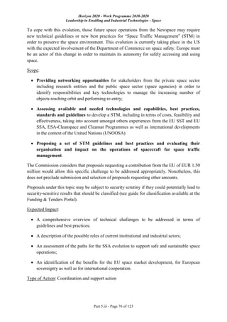 Horizon 2020 - Work Programme 2018-2020
Leadership in Enabling and Industrial Technologies - Space
Part 5.iii - Page 76 of 123
To cope with this evolution, those future space operations from the Newspace may require
new technical guidelines or new best practices for “Space Traffic Management” (STM) in
order to preserve the space environment. This evolution is currently taking place in the US
with the expected involvement of the Department of Commerce on space safety. Europe must
be an actor of this change in order to maintain its autonomy for safely accessing and using
space.
Scope:
 Providing networking opportunities for stakeholders from the private space sector
including research entities and the public space sector (space agencies) in order to
identify responsibilities and key technologies to manage the increasing number of
objects reaching orbit and performing re-entry;
 Assessing available and needed technologies and capabilities, best practices,
standards and guidelines to develop a STM, including in terms of costs, feasibility and
effectiveness, taking into account amongst others experiences from the EU SST and EU
SSA, ESA-Cleanspace and Cleansat Programmes as well as international developments
in the context of the United Nations (UNOOSA)
 Proposing a set of STM guidelines and best practices and evaluating their
organisation and impact on the operations of spacecraft for space traffic
management.
The Commission considers that proposals requesting a contribution from the EU of EUR 1.50
million would allow this specific challenge to be addressed appropriately. Nonetheless, this
does not preclude submission and selection of proposals requesting other amounts.
Proposals under this topic may be subject to security scrutiny if they could potentially lead to
security-sensitive results that should be classified (see guide for classification available at the
Funding & Tenders Portal).
Expected Impact:
 A comprehensive overview of technical challenges to be addressed in terms of
guidelines and best practices;
 A description of the possible roles of current institutional and industrial actors;
 An assessment of the paths for the SSA evolution to support safe and sustainable space
operations;
 An identification of the benefits for the EU space market development, for European
sovereignty as well as for international cooperation.
Type of Action: Coordination and support action
 