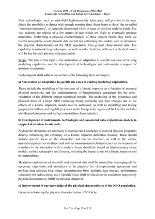 Horizon 2020 - Work Programme 2018-2020
Leadership in Enabling and Industrial Technologies - Space
Part 5.iii - Page 79 of 123
New technologies, such as wide-field high-sensitivity telescopes, will provide in the near
future the possibility to detect with enough warning time (from hours to days) the so-called
"imminent impactors", i.e. asteroids discovered while in route of collision with the Earth. The
vast majority are objects of a few meters in size which are likely to eventually produce
meteorites. Performing a physical characterization of these objects before they enter the
Earth's atmosphere would provide data needed for calibrating the models used to determine
the physical characteristics of the NEO population from ground observational data. The
capability to network large telescopes, as well as radar facilities, with such wide-field assets
will be key for such physical characterization.
Scope: The aim of this topic is the maturation or adaptation to specific use case of existing
modelling capabilities and the development of technologies and instruments in support of
missions to asteroids.
Each proposal shall address one or two of the following three sub-topics:
a) Maturation or adaptation to specific use cases of existing modelling capabilities.
These include the modelling of the outcome of a kinetic impactor as a function of assumed
physical properties, and the implementation of benchmarking campaigns for the cross-
validation of the different impact numerical models. The modelling of the dynamical and
physical states of a target NEO (including binary asteroids) and their changes due to the
effects of a kinetic impactor, should also be addressed, as well as modelling and testing
geophysical surface and regolith processes in the low-gravity regimes of NEOs (this includes
also thermal processes and surface composition characteristics).
b) Development of instruments, technologies and associated data exploitation models in
support of missions to asteroids.
Payload developments are necessary to increase the knowledge of asteroid physical properties
directly influencing the efficiency of a kinetic impactor deflection mission. These should
include specific focus on the sub-surface and interior structure, as well as the surface
mechanical properties via direct and indirect measurement techniques (such as the response of
a surface to the interaction with a lander). Focus should be placed on high-accuracy shape
models, surface topography and features, including the impact crater of a kinetic impactor and
its surroundings.
Maximum exploitation of scientific and technical data shall be ensured by developing all the
necessary algorithms and simulators to be prepared for close-proximity operations and
payload data analyses (e.g. shape reconstruction from multiple data sources, performance
simulators for radioscience, etc.). Specific focus shall be placed on the conditions required by
payload instruments to fulfill the mission objectives.
c) Improvement of our knowledge of the physical characteristics of the NEO population.
Focus is on fostering the physical characterization of NEOs by:
 