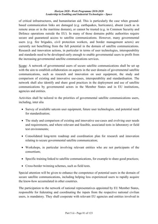 Horizon 2020 - Work Programme 2018-2020
Leadership in Enabling and Industrial Technologies - Space
Part 5.iii - Page 81 of 123
of critical infrastructures, and humanitarian aid. This is particularly the case when ground-
based communication links are damaged (e.g. earthquakes, hurricanes), absent (such as in
remote areas or in the maritime domain), or cannot be trusted (e.g. in Common Security and
Defence operations outside the EU). In many of those domains public authorities require
secure and guaranteed access to satellite communications. However, many governmental
users (e.g. fire brigades, civil protection workers, and border management actors) are
currently not benefitting from the full potential in the domain of satellite communications.
Research and innovation actions, in particular in terms of user technologies, interoperability
and standards need to be developed early enough to enable governmental users to profit from
the increasing governmental satellite communications services.
Scope: A network of governmental users of secure satellite communications shall be set up
with the aim to establish collaboration on aspects in the user domain of governmental satellite
communications, such as research and innovation on user equipment, the study and
comparison of existing and innovative use-cases, interoperability and standardisation. The
network shall also identify and share good practices in the deployment and use of satellite
communications by governmental actors in the Member States and in EU institutions,
agencies and entities.
Activities shall be tailored to the priorities of governmental satellite communications users,
including, inter alia
 Survey of available satcom user equipment, future user technologies, and potential need
for standardisation;
 The study and comparison of existing and innovative use-cases and evolving user needs
and requirements, and where relevant and feasible, associated tests in laboratory or field
test environments;
 Consolidated long-term roadmap and coordination plan for research and innovation
relating to secure governmental satellite communication;
 Workshops, in particular involving relevant entities who are not participants of the
consortium;
 Specific training linked to satellite communications, for example to share good practices;
 Cross-border twinning schemes, such as field tests.
Special attention will be given to enhance the competence of potential users in the domain of
secure satellite communications, including helping less experienced users to rapidly acquire
the know-how accumulated in other countries.
The participation to the network of national representatives appointed by EU Member States,
responsible for federating and coordinating the inputs from the respective national civilian
users, is mandatory. They shall cooperate with relevant EU agencies and entities involved in
 