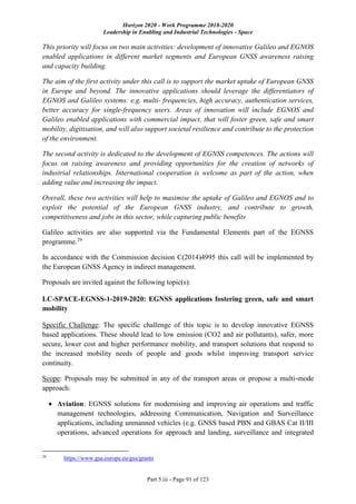 Horizon 2020 - Work Programme 2018-2020
Leadership in Enabling and Industrial Technologies - Space
Part 5.iii - Page 91 of 123
This priority will focus on two main activities: development of innovative Galileo and EGNOS
enabled applications in different market segments and European GNSS awareness raising
and capacity building.
The aim of the first activity under this call is to support the market uptake of European GNSS
in Europe and beyond. The innovative applications should leverage the differentiators of
EGNOS and Galileo systems: e.g. multi- frequencies, high accuracy, authentication services,
better accuracy for single-frequency users. Areas of innovation will include EGNOS and
Galileo enabled applications with commercial impact, that will foster green, safe and smart
mobility, digitisation, and will also support societal resilience and contribute to the protection
of the environment.
The second activity is dedicated to the development of EGNSS competences. The actions will
focus on raising awareness and providing opportunities for the creation of networks of
industrial relationships. International cooperation is welcome as part of the action, when
adding value and increasing the impact.
Overall, these two activities will help to maximise the uptake of Galileo and EGNOS and to
exploit the potential of the European GNSS industry, and contribute to growth,
competitiveness and jobs in this sector, while capturing public benefits
Galileo activities are also supported via the Fundamental Elements part of the EGNSS
programme.29
In accordance with the Commission decision C(2014)4995 this call will be implemented by
the European GNSS Agency in indirect management.
Proposals are invited against the following topic(s):
LC-SPACE-EGNSS-1-2019-2020: EGNSS applications fostering green, safe and smart
mobility
Specific Challenge: The specific challenge of this topic is to develop innovative EGNSS
based applications. These should lead to low emission (CO2 and air pollutants), safer, more
secure, lower cost and higher performance mobility, and transport solutions that respond to
the increased mobility needs of people and goods whilst improving transport service
continuity.
Scope: Proposals may be submitted in any of the transport areas or propose a multi-mode
approach:
 Aviation: EGNSS solutions for modernising and improving air operations and traffic
management technologies, addressing Communication, Navigation and Surveillance
applications, including unmanned vehicles (e.g. GNSS based PBN and GBAS Cat II/III
operations, advanced operations for approach and landing, surveillance and integrated
29
https://www.gsa.europa.eu/gsa/grants
 